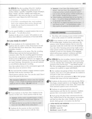 ,*wr_-. 5C
b) ffi ffi ehy the recording (SBpI22). Students
listen and practise.Highlight the pronunciation of
chichen I't[tknl , tegetable I'ved3IebeU,lasagne l7e'zr;njel,
burger /bz'^gel, chocolateI't[Dkletl and orangejuice
/'orrndgd5urs/ Also point out that we canstresseither
word in ice cream.Repeatthe drill if necessary.
r*- i:!;iiiiil iii*$
---***"*- "-
i * If you havea monolingual class,teachstudents
i how to say common main courses,dessertsand
i drinks that are found in restaurantsin the
i students'country.
,'Xffil Use the speechbubbles to remind students that we use
''.7"
How ^urh ...7 to ask aboutprices.
Students do the activity in pairs. Tell students to ask
about three different combinations of food and drink.
Areyoureadytoorder?
A
Gl a) Focusstudentson the restaurantphoto. Ask
i-Y' studentswho the waiter is (Tom, from lessons5,{ and
58) and what they know about him. Check students
remembercustomer
ffiffi Focusstudentson the menu. Play the recording.
Students listen and tick the food and drink the
customers order. Play the recording again if necessary.
Note that the conversationis reproducedin the Real
World sectionin 4a)SBp43. However,we suggestyou
don't draw students' attention to this and treat this stage
as a
'pure' listening. Alternatively, you can ask students
to cover4 beforeplaying the recording.
Note that studentslisten to this conversationagainin 5,
when they focus on sentencestress.
b) Pre-teachthebill. Studentscompareanswersin pairs
and then work out the customers'bill.
Check answerswith the class.You can also teach (leave)
a tlp at this point in the lesson.
The customers ordered the chicken salad, the vegetable
lasagne,a Coke, a bottle of sparkiing mineral water, the
apple pie and two coffees. The bill is f23 40.
# al Focus studentson the flow chart. Studentsdo the
w
exerciseon their own. Check answerswith the class.
r Answers chickensalad,vegetablelasagne,a Coke,
a bottle of (sparkling)mineral water,applepie,
coffees
o Point out that we canusefheor c when we order
food'.CanIhave thelachichensalad,please?.
b) Studentsdo the exerciseon their own before
checkingin pairs. Check answerswith the class.
Answers 1 Can I have (the chicken salad),
please? And can I have (the vegetablelasagne)?
2 And can we have (a bottle of mlneral water)?
Can we have the bill, please? E What would you
like to drink? Would you like a dessert?
Check students understand that we use Can l/we
have.. ? to ask for things and Wouldyoalihe .. z
to ask people what they want.
At this levei, we suggestyou teach Can l/we haw -. ?
andWouldyoulihc . ? as fixed phrases,rather
than explore the grammar of can and.would.
o This Help with Listening section reviews sentence ,
stressin the context of a real-life conversation
@ W
Focusstudentson the conversationin 4a).Play i
= the recordingagain.Studentslisten and notice the :
sentencestress.Remind students that we stressthe i
important words (the words that carry the meaning). :
Note that while
'listening and noticing' might seema
rather passiveactivity, we feel this t)?e of task helps ,
students to tune in to the rhythm of the language, ;
which will increasestudents'confidenceand their :
*lUO ty understa.nd
""*,..:ltken
English,
,@ ul ffiffi Play the recording.Studentslisten and
-
practise.Check that studentscopy the sentencestress
correctly and that they sound polite when practising
questionswith Canllwe have... ?andWouldyoulihe... ?.
Play the recording again if necessary,pausing after each
sentencefor students to repeat individually.
b) fut studentsinto groupsof three.lfyou have extra
students,haveone or two pairs and ask one student in
eachpair to play both customers.
Studentspractisethe conversationin 4a)in their groups.
Students take turns to be the waiter/waitress.
GI ^l Studentsdo the activity in the samegroups.Before
.- they begin, remind studentsto uselanguagefrom 4a)
and the food and drink on the menu. Also ensure that
both customersspeakin eachconversation.
b) Students in each group decide who is the
waiter/waitress and who are the customers. Students
practise their conversation until they remember it.
C) Each group role-plays their conversation for the
class.Studentslistento the othergroups'conversations
and find out what they order. Finally, the classcan
decide which group's conversation was the best.
5 ReviewExercise5 SBp45
CD-ROMLesson5C
WorkbookLesson5Cp26
EXTRAPRACTICEANDHOMEWORK
 
