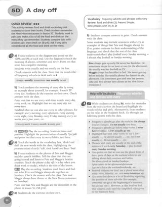 A day off
a) Focus studentson the diagramand point out the
100o/oand 0o/oat eachend. Use the diagram to teach the
meaning of always,sometimesandnever.Point out that
net,erhasa negativemeaning.
Students write usually and not usually on the line.
Check answerswith the class.Note that the word order
of frequency adverbsis dealt with in 4.
always usually sometimes nof usufilly neYer
b) Teachstudents the meaning of everyday by using
an exampleabout yourself,for example,I watch TV
everyday Students do the exerciseon their own. Check
answerswith the class.
Point out that we useeverywith time words: etery day,
everyweeh,etc. Highlight that we sayeveryday not
Establishthat we can also useeveryin other phrases,for
example, everymotning, everyaftemoon,everyevening,
everynight, everyMonday,everyFriday etening,etterystx
weehs,everyJour years, etc.
2 eyery week 3 every month 4 every year
c) ffi ffi elay the recording. Students listen and
practise. Highlight the pronunciation of usually I' jw3eltl
and point out that everyis two syllables, not three.
?) Teachthe words in the vocabulary box. Model and
drill the new words with the class,highlighting the
pronunciation of early l'g;ltl, tired ltarcdl andbusy I'btzll .
b) Focus studentson the photos of Peteand Maggie
and the speechbubbles. Tell the classthat they are
going to read and listen to Peteand Maggie'sSunday
routines. Teachthe phrase a day off (= a daywhen you
don't work or study), which is the title of the lesson.
ffi ehy the recording. Students read, listen and find
out what Peteand Maggiealwaysdo togetheron
Sundays.Check the answer with the class(Peteand
Maggiealwayshave dinner at the New Moon restaurant
on Sundays).
Point out that Peteand Maggieare the customersin the
photo in lesson5C (SBp42)
Vocabularyfrequencyadverbsandphraseswithevery
Reviewfoodanddrink(3);PresentSimple;
time phraseswithon,in,at
b) Students compare answersin pairs. Check answers
with the class.
Somestudents may include sentenceswith everyas
examplesof things that Peteand Maggiealwaysdo.
If so, praisestudentsfor their understandingof the
language,and check that the rest of the class
understands that I play Jootball everySundaymoming =
I alwaysplayJootballon Sundaymorning.
Pete always getsup early.He never hasbreakfast.He
sometimessleepsfor an hour or t$"o (in the afternoon).
He usually watches foottrall on TV
Maggie always hasbreakfastin bed. Shenever getsup
before midday Sheusually phones her friends in the
afternoon. Shesometimes goesand seesher parents-
:(Sheand Petealwayshavedinner at the l{ew Moon
restaurant.)
'&LqWhile studentsaredoing 3b),write the examples
..Y" from the rules in 4 on the board and highlight the
words in blue and pink. Alternatively, focus students
on the rules in the Student'sBook. Go through the
following points with the class.
. Frequencyadverbsgo after the verb be'.I'm always
tiredon Sundays.It's not usually verybusy
r Frequencyadverbsgo beforeotherverbs:Inever
hwe brealzt'astI don usuallygo out.
r Highlight that with other verbswe sayI don't
usually...,He doesn'tusually. . , etc.not ktof
vftelb-,@,etc.
Phrases with ettery are usually at the end of the
sentence:I worh every Satrday ,I play Jootball
ewry Sundaymotning
Also point out that we can use the plural form of
days, parts of days or the weehendwhen we are
talking about daily routines and habits:
I'm always tired on SundaylSundays.
I play tamis in the afternoon/afternoorts.
I go out a lot at the weehendlweehends.,etc.
Remind students we don't use a plural noun after
etery: etery Saturday, etc. not ete+y$atatdqs, etc.
Also note that there is a lot of flexibility regarding
the position of these adverbs (for example,
sometimescan go at the beginning of a sentence,
but always can't). However, at this level we feei
that students only need the si.mplified rules given
in the Student'sBook
i{}
t) Students do the exerciseon their own
 