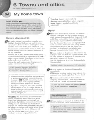 6 Towns and cities
Student's Book p46-p53
My home town
QUICKREVIEWrrr
Thisactivityreviewsfrequencyadverbsandthe Present
Simpte.Studentsdothefirstpartof theactivityontheir
own.Putstudentsintopairs.Studentstaketurnsto say
theirsentences.At theendof theactivity,askstudents
to tetlthectasstwo thingsabouttheirpartner'sSaturday
routine.
Placesinatownorcity{1}
a) teach a town and check students remember a city.
Highlight the title of the lesson and teach the phrase
my hometown.Point out that we use this phraseto talk
about the placewhere we live, evenif we live in a city
Studentsdo the exerciseon their own or in pairs. Check
answerswith the class.Check studentsunderstandall
the new vocabulary.
Point out that we usea stationto mean a train station.
Teachstudentsthat we saygo to museumsbutgo to the
theatre.You can comparethesephrasesto go to concerts
andgo to the cinemafrom lesson48.
You can also teach students that a shoppingcentreis
called a mall lmc:cl in American English.
1 apark eastation3atheatre+ahuilding
5 a river 6 an airport 7 abas station
I a museum I a shopping centre
i:.!i!'!ii3i,li:iLi1;i
When students have finished the matching activity
in 1a),they can check their answersin Language
Summary6 m SBp110. Alternatively,ask early
finishers to check in the LanguageSummary
before you check the answerswith the class.
If you have a strong class,teachother words for
placesin a town or city,for example,abridge, a
mosque,a church,a temple,an undergroundstation,
a pub, an art gallery, a departmentstore,a car parh,
a library.a hospital,etc.
b) ffi ffi ehy the recording. Students listen and
practise. Alternatively, model and drill the words
yourself and ask studentsto repeatchorally and
individually. Highlight the pronunciation of building
/'brldrrj/,museum/mjul'zi:em/ andtheatre l'9tetel.
Highlight that the main stresson shoppingcentreand
bus stationis on the first word, not the second. Repeat
the drill if necessary.For tips on drilling, seep20.
Note that only the main stressis shown in the
vocabularyboxesand LanguageSummaries.
i 1 4
I
I
I

I
I
t &
,
!
!
Vocabulary placesin a town or city (1)
Grammar a,some,a lot of;thereis/thereare:positive
Review frequencyadverbs;PresentSimple;
adjectives(1)
$,lycity
A
@l a) Pre-teachthe vocabularyin the box. Tell students
.I' that great= verygood,and that hot springsareplaces
whete hot water flows naturally from the ground. Model
and drill the words with the class,highlighting the
pronunciationof t'amous/'fermes/andmile lmafll.
Note that the aim of theseboxesis to highlight which
words you needto pre-teachin order to help students
understandthe exerciseor text that follows' The
vocabularyin theseboxesis not included in the
LanguageSummariesin the Student'sBook
b) t'ocus studentson the photos of Bath, a famouscity
in England.DrlllBath,/bor0/ and England/'r4glend/with
the class.Studentsdo the exerciseon their own or in
pairs. Check answerswith the class.
Note that the photo on SBp47 is of the RomanBaths
Museumin Bath.
buildings, a park, a river, a museum(with hot springs)
, @
u) Focus studentson the photo of Susanand the
. sDeecnDuDDre.
M pUy the recording.Studentslisten and read' Ask
studentsif Susanlikes living in Bath. (Yes,shedoes.)
b) Students do the exerciseon their own before
comparing answersin pairs. Check answerswith the
class Note that Thermaeis pronounced/'Oslme/.
3 F Susangoesto the Thermae Bath Spaevery Sunday'
+F TheJaneAusten Centreis a museurn. :
s l
6 ' /
a) Focus students on pictures A-C. Students do the
exercise on their own. Check answers with the class
r Answers 1C 2A 38
r Check students understand the difference between
some (more than one, but not a large number) and
a lot of (a large number).
 