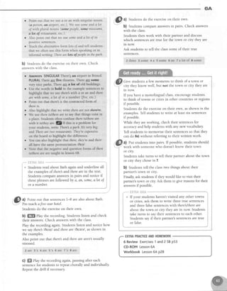 6A
i ot u number.
,,Gl a) Point out that sentences1-8 are alsoabout Bath.
; ! z _ -
Students do the exerciseon their own.
b) ffiffi Play the recording. Students listen and check
their answers.Check answerswith the class.
Play the recording again. Students listen and notice how
we say there leezl and thereare l6eerel, asshown in
the examples.
Also point out that there and thereare aren't usually
stressed.
zarc 3 s 4are 5' s 6ar e 7' s Bar e
c) WffiPlaytherecordingagain,pausingaftereach
sentencefor studentsto repeatchorallyandindividually'
Repeatthedrill if necessary.
"^"ltll a) Students do the exerciseon their own.
-.
b) Students compare answersin pairs. Check answers
with the class.
Students then work with their partner and discuss
which sentencesare true for the town or city they are
rn now.
Ask students to tell the classsome of their true
sentences.
2 th re e 3 so me 4 a 5 so me 6 a n T a lo to f Ssome
Give students a few moments to think of a town or
city they know well, but not the town or city they are
ln now.
If you havea monolingual class,encouragestudents
to think of towns or citiesin other countriesor regions
if possible.
Students do the exerciseon their own, asshown in the
examples.Tell students to write at least six sentences
if possible.
While they areworking, check their sentencesfor
accuracyand help studentswith any new vocabulary
Tell students to memorise their sentencesso that they
can do 8a)without referring to their written work.
a) Put studentsinto pairs. If possible,studentsshould
work with someonewho doesn't know their town
or crty.
Students take turns to tell their partner about the town
or city they chosein 7.
b) Students tell the classtwo things about their
partner's town or city.-
Finally,ask studentsif they would like to visit their
partner's town or ciry Ask them to give reasonsfor their
answersif possible.
* fiK?fi&l*h&
If your students haven't visited any other towns
or cities, ask them to write three true sentences
and three false sentenceswith thereUthereare
about the town or city they are in now. Students
take turns to say their sentencesto each other.
Students say if their partner's sentencesare true
or false.
r Point out that we usea or arrwith singularnouns
(a person,sn airport, etc) We usesomeanda lot
o/ with plural nouns (somepeople,sQmemuseLlms,
alot of restaurants,etc,).
o Also point out that we usesomeandalot of in
positive sentences.
r'Teach the alternativeform lofsoJandtell students
that we often usethis form when speakingor in
informalwniting:Therearelots of peoplein thepatk
b) Studentsdo the exerciseon their own. Check
answerswith the class
a
a
"*
flHT#&t*il&t
6 ReviewExercises1 and2SBp53
CD-ROMLesson6A
WorkbookLesson6Ap28
EXTRAPRACTICEANDHOMEWORK
 