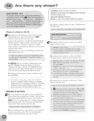 Are there any shops?
Vocabularyplacesin a townor city (2)
Grammar thereis/thereare:rlegative,yeslnoquestions
andshortanswers;any
Hetpwith Listeningtinking(1)
Reviewa,some,alot of;thereislthereare:positive
c) Students compare answersin pairs. Check answers
with the class.
? $ome a post office 4 t1vomiles 5 ten 6 in the centre
a) Studentsdo the exerciseon their own Check
answerswith the class.
r Answers 1 isn't 2 aren't
o Usethe examplesto highlight that we make
singular negativeswith thereisnt and plural
negativeswith therearen't
b) Studentsdo the exerciseon their own before
checkingin pairs. Check answerswith the class
Placesinatownorcity(4
8lt ftldenls
do the exerciseon their own or in,pairs.
tarly trnrcnerscan check their answersin ffi
SBpl10. Check answerswith the class.
Point out the possessive'sin chemist3and tell students
that the personis calleda chemist.Also point out that
we sayapharmacy/'fqlmesi/ in American English.
Check studentsunderstandthe differencebetweenabus
stop and abus station.
Highlight that we sayin or af with shops:Youbuyfood
inlat a supermarhet.,etc.
'l abank z a chemiltb 3 a road 4 a cashpoint/anATM
5 a bus stop 6asupermarket 7 asquare g a market
9 a postoffice
b) ffi ffi ehy the recording. Students listen and
practise. Highlight the pronunciation of chemist
/'kemlsts/ and square/skwee/ Also highlight that the
main stresson postffice andbus stopis on the first
word, not the second.Repeatthe drill if necessary
G) Studentsdo the exercisein pairs, asshown in the
speechbubbles.
Welcometomyhome
@ ^l Focusstudentson the photo of Susanand Isabel.
Y Rsk students where Susanlives (in Bath). Tell the class
that Susan'sfriend Isabel has come to stay with her.
ffi fhy the recording (SBp122). Studentslisten and
put the things in the order that Susanand Isabel talk
about them Check answerswith the class.
Zshops a banks 4 trafulsand huses 5restaurants,
b) Cive studentstime to readsentences1-6 and check
students remember a mile. Play the recording again.
Studentslisten and choosethe correctwords.
i-"""f,"qTfiAl*flfi. ***** *****"****-1
i * If you have a strong class,teachother words for 1, G) Students do the exerciseon their own. Check
answerswith the class.
Answers Is there a bank? Yes. there is. No, there
isn't Are there any shops? Yes, there are.
No, there aren't.
Highlight lhe inverted word order in the questions:
Is there , . ?/Arethere... ?.
AIso point out that we don't contract thercis in
short answers'. Yes,there is. not *sJ+*lt3.
Note that Wh- questions with there is/there qre are
not very common, and are therefore not taught at
this level.
We use any in negatives and questions with there
are.
Q/nlicrt the sentences with any from 3a) and 3b),
and write them on the board: There aren't any good
restlurants neqr here.Are there any shops?
Highlight the posirion ol any in these sentences
Also remind studentsthal we can usesontein
positive sentenceswith thereare.
Note that it is also possitrle to use somein questions
with there is/thereare. However, at this level we feel
it is important to give students a simple r-ulethat
always results in correct sentences.
Also note that students don't srudy the use of some
and any with uncountable nouns at this level. Thrs
is dealt with in faee3faee Elementary
 