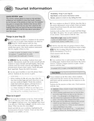 Tourist information
Vocabularythingsinyourbag(2)
RealWorldat thetouristinformationcentre
Reviewplacesin a townor city;tellingthetime
b) focus studentson photo B. Tell the classthat this is
the tourist information centrein Bath. Point out Isabel,
Susan'sfriend from lesson 68, and check students
remember essistant.
Studentswork on their own or in pairs and find things
from 1a)in the photo. You can give studentsa time limit
of one minute. Check answerswith the class.
frorn left to dCht rnaps (on,the counter),
a purse (in Isabel'shand), a camerar
a guide bock; rnoney,a wallet, keys
@
^l Tell the classthat they are going to listen to three
'.I' conversationsin the tourist information centrein Bath.
ffi etuy the recording (SBp123). Studentslisten and
match conversationsI-3 to a)-c).
Check answerswith the class.
th) za) 3c)
b) Cive students time to read sentences1-6. Play the
recordingagain.Studentslisten and choosethe correct
answers.Studentscompareanswersin pairs. Check
answerswith the class.
I a pound 3 9,'5 4 open 5 Hot BathStreet o five
.G I Focus studentson the flow chart. Check students
r.--"."-'understandthat the tourists say the sentencesin the
pink boxes and the assistantsaysthe sentencesin the
greenboxes.
Students do the exerciseon their own. Check answers
with the class.
o Answers 2have 3 much 4 open 5 day 6 map
7 minutes
Thingsinyourbag{2}
I
3l a) Focus studentson photo A. Studentsdo the exercise
-
-- on their own or in pairs. Early finishers can check in
ffi ss p110. Check answerswith the class.
Point out that men usually havewalletsand women
usually have purses.Also check students understand
that the singular of heysis ahey
lamap 2apursegacarnera4keys5alaptop
6 a passport 7 a guidebook e a wallet
I an lD card ,toa credit card 11money
b) ffi ffi ehy the recording. Students listen and
practise.Alternatively,model the words yourself and ask
students to repeat chorally and individually. Check that
students stressthe words correctly and highlight the
pronunciation of purse lps'^sl, money/'m,rnil and guide
booh l'gardbuk/. Repeatthe drill if necessary
C) Use the speechbubblesto teachthe phraseIhave ...
with me. Studentsdo the exercisein pairs.
i * Ur" Class Activity 6C What's in your bag?p131 !
| (Instructions pl06) to practisethe new vocabulary i
i fro- 1a)and the vocabularyfrom lessonlC. i
Whenisit open?
31, al Pre-teachthe vocabularyin the box. Point out that
schoolopens at half past seven.Also highlight that closed
is an adjective(Thqt shopis closed.)and the verb is close
lkleuzl What time doesthe schoolclose?.
Model and drill the new vocabulary highlighting the
pronunciation of tounst /'tuerrst/. Point out that closed
lkleazd/ is one syllable, not two.
Check students understand show in Canyou show
me on this map?.Point out that we use Can you +
verb .. ? to ask people to do things for us.
Also check they understand It about (fire) minutes
crwcLy.= It's about (five) minutes from here
Also point out the dilference between Here you are.
(which we use when we Sive something to
someone) and Here it is (when we show someone
where something is on a map)
Highlight that we use Where the ,. ? to ask where
a place is (Where the ThennaeBath Spa?, etc.).
 