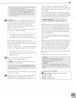 6C
@ lt {ffi ffi Playtherecording(sBp123).Students
: listen and practisethe sentencesin 4. Check they copy
the polite intonation in the questions.Point out the
importance of sounding polite in these types of
situation, and that a flat intonation pattern will make
studentssound bored or rude.
Play the recording again, pausing after each sentence
for students to repeat individually.
I * Ask studentsto turn to R6.I0, SBpI23. Play the
i recording again.Studentslisten and practise,
j coppng the sentencestressasshown in their books.
b) eut studentsinto pairs.Studentspractisethe
conversationsin 4, taking turns to be the tourist. Ask
studentsto practisethe conversationstwo or three times
beforethey changeroles.
Ask a few confident pairs to role-play the conversations
for the class.Students don't have to leave their seats.
ilg'?FtF.i*fi* .-*-*
Beforestudentspractisethe conversations
askstudent-sto practisein 'openpairs'(see
drilling on p20).
a) Ask studentsto cover the conversationsin 4.
Students do the exerciseon their own.
b) ffi Play the recording. Students listen and check.
Check answerswith the class.
2 of 3 Hereyou are. 4 is it slfs 6 afternoon 7 i5
I from I to 10Is it 11'day ra help r3 Wherefs t+ in
15map 16Hereit is.
C) Studentspractisethe conversationsin pairs, taking
turns to be the tourist.
Put studentsinto new pairs,student A and student B.
Student As turn to SBp90 and student Bs turn to
SBp96. Check they areall looking at the correct exercise.
a) Focusstudentson the questionsabout Bath in
column A of the table.Studentswork on their own and
fill in the gaps.Studentsarenot allowed to look at each
other'sbooks.
Check answerswith the class.Only check the words
they need to fill in the gaps,so that students don't hear
the questionsthey areabout to be asked.Note that these
answersare the samefor student As and student Bs.
StudentA/Student B
rb) much 2a)open ?b)on 3alWhere's lb) show
b) Tell student As that they are tourists in Bath. Tell
student Bs that they work at Bath tourist information
centre.StudentA in eachpair askshis/her questions
from column A of the table in a) and writes the answers
in column B and on the map. StudentB in eachpair
answers the questions by referring to the information
in the Student'sBook.
While students are working, monitor and help them
with any problems. Don't check answerswith the class
at this stage.
C) Students swap roles so that student Bs are tourists in
Bath and studentAs work at Bath tourist information
centre.StudentBs ask their questionsfrom column A
of the table in a) and write their answersin column B
and on the map. Student As answer the questions by
referring to the information in their books. Again.
don't check answerswith the classat this stage.
d) Students check their partner's answersto seeif they
are correct.
Finally, check answerswith the classif necessary.
StudqtA
ta) yes 1b)t4,50 ra}:ffom I?.00 to 5-00p,m.
2b)Yes,it is. 3al,l/s inJames StreetWest.
3b)Seemapon SBp96.
Student B
la) yes 1b)f4.99 zal from 10.30a.m. to 5.00 p,m,
2b)Yes,it is, 3a)It's in Manvels Street lh) Seemap on
5Bp90.
EXTBAPRACTICEANDHOMEWORK
ffi CUtrActivity 6CWhat'sinyourbag?p131
(lnstructionsp106)
CD-ROMLesson6C
WorkbookLesson6Cp31
Also point out that we use in with names of streets
or roads (It in HDt Bath Street.).
Note that the question When is the (Raman Baths
Museum) opat? asks about both opening and
closing times. The question When/What time does
the (Roman Baths Museum) open? only asks about
the opening time.
{ 1
rn Dalrs. lL . 1
tips on
j
l
'*j
 