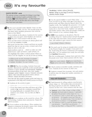 It's my favourite
QUICKREVIEWrrr
Ihis activityreviewsvocabularyfor thingsinyourbag.
Studentsdotheactivityin pairs,asshowninthe
examples.QWrite Webothhave...ontheboardand
thenaskeachpairto te[[theclassoneortwothings
theybothhavewith them.
6l al Pre-teachand drill clotheslkleulzl. Point out that
: clothesis one syllable,not two. You can alsopoint out
that many native speakerspronounce this word the
sameas closelklauzl.
Focusstudentson the photos. Studentsdo the exercise
on their own or in pairs. Early finishers can check in
ffi SSpll0. Check answerswith the class.
Point out that trousersandjeans are always plural and
we can't sayH+e#ffi or e'fa+.
Also point out that shoes,trainersandbootsareusually
plural, but that we can saya shoe,a trainer andaboot
when we refer to only one.
Teachstudentsa pair oJ... , which we often usewith
plural nouns: a pair of trousers,a pair oJboots,etc.
Also highlight that clothesis always plural. when we
want to use the singular, we can sayan item of clothing.
tashirt 2atk 3 asuit 4tlousers 5ajumper
6askirt TbootsSajacket9a?shirt loieans
11trainers 12a dress 13a coat 14shoes
b) ffi ffi fhy the recording. Students listen and
practise Alternatively, model the words yourself and ask
students to repeat chorally and individually. Highlight
the pronunciation of suit lsuttl, shirt llsttl ,jurnper
l'd3nmpel,jachetl'd3r,krtl , trousersI'trauzezl andjeans
ld3i;nzl. Elicit and drill the plural of dress(dresses
I'drestzl). Repeatthe drill if necessar;r
Note that the ld3l sound in jurnper,jachet andjecmsetc.
is practisedin the Help with Soundssectionon SBp53.
G) Students do the activity in pairs.
* If you don't think your classwill know any of the
words in 1a),teachthe vocabularyyourself first
by using flashcardsor examplesfrom your or
students'own clothes.You can then use 1a)for
practlce.
,ffi*;;;;; ;;;,",*,"".,,,",the recording.Studentslisten and practise.Repeatthe
drill if necessary.
a) Focus studentson the photos. Allow studentstwo
minutes to memorise the people'snames, their clothes
and the colour of eachitem of clothing.
Vocabularyctothes,colours,favourite
Reviewthingsinyourbag(1)and(2);frequency
adverbs;PresentSimpte
b) Use the speechbubbles to teachWhqt colour... ?.
Point out that we sayWhat colour an'e(Lisal shoes)?fot
plural words, and What colour is (Waynesshirt)? fot
singular words. Also highlight the possessive
's
in Lisa3.
Put studentsinto pairs,student A and student B. Ask
student Bs to closetheir books. StudentA in eachpair
askshis/her partner what colour the people'sclothesare'
After a minute or two, studentschangeroles.
,@^l
ffi Fo.rrc studentson the photos. Play the
----" recording (SBpf 23). Studentslisten and put the people
in the order they hear them. Check answerswith the
class.Ask studentsto give reasonsfor their answers.
lLisa ZBrad sShyne 4Monica
b) Pre-teachwear by using an exampleabout yourself
in the PresentSimple,for example,I wearjeansevery
day. Avoid using the Present Continuous (I'm wearing a
greenshirt., etc.) asstudentsdon't study this verb form
until faceZfaceElementary.
Play the recording again.Studentslisten and write what
the peopleneverwear.Check answerswith the class.
Lisa never wears rainers, Brad ilever wearsbrown,
Mayneneverwearsjeans. Monica neverwearsdtesses.
@
ul Check studentsrememberusually,sometimesand
" never. Sntdentsdo the exerciseon their own.
b) Studentscomparelists in groups.Ask eachstudent
to tell the classone thing they usually, sometimes or
never wear.
@
tt. Teach.t'avounteby telling students your favourite
the thing or personyou like best. Students do the
exerciseon their own. Check answerswith the class
Answers 1My zThis:These 4What 5Who
Highlight the word order in sentence I and teach
the phrase My .fatourite (colour singe4 etc.) is ... .
Use sentences2 and 3 ro show that we use This is
ntyJatourite .. for singular nouns and Theseare
my .fat,ourite.. for plural nouns. Point out that we
sayfavouite in sentence3. not/+ve*ri+es.
Use sentences 4 and 5 to teach the phrases lVftat's
your fat'ourite .. ? and tilho your favourite - ?,
Point out thatWhat = a thing and W'ho = a person.
a
a
 