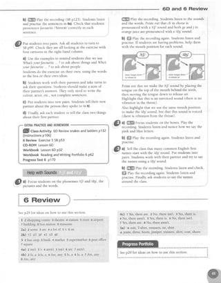 6D and Ci Review
b) ffi Play the recording (SBp123). Studentslisten
and practisethe sentencesin 6a).Check that students
pronounce.favouriteI'f etvreII correctlyin each
sen::nce
Put studentsinto pairs.Ask all studentsto turn to
SBp99. Check they areall looking at the exercisewith
four cartoonsin the right-hand column.
a) Use the examplesto remind studentsthat we use
What yourfavourite... ? to ask about things andWho
yourJavourite. . ? to ask about people.
Students do the exerciseon their own, using the words
in the box or their own ideas.
b) Studentswork with their partners and take turns to
ask their questions.Studentsshould make a note of
their partner's answers.They only need to write the
colour, actor,etc.,not completesentences.
C) Put studentsinto new pairs. Studentstell their new
partner about the person they spoke to in b).
d) Finally, ask each student to tell the classtwo things
about their first partner.
EXTRAPRACTICEANDHOMEWORK
ffill CtassActivity6D Reviewsnakesandtaddersp132
(lnstructionsp106)
6 ReviewExercise5 SBp53
CD-ROMLesson5D
WorkbookLesson6D p32
WorkbookReadingandWritingPortfolio6 p62
ProgressTest5 p170
ffi ehy the recording.Studentslisten to the sounds
and the words. Point out that ch in cheeseis
pronounced with a /tJ/ sound and both ge andj in
orangejuice arepronouncedwith a /d3l sound.
b) ffi Play the recording again. Students listen and
practise. If students are having problems, help them
with the mouth position for eachsound.
Point out that we make the /tfl sound by placing the
tongue on the top of the mouth behind the teeth,
then moving the tongue down to releaseair.
Highlight that this is an unvoiced sound (there is no
vibrationin the throat).
Also highlight that we use the samemouth position
to make ttreld3l sound, but that this sound is voiced
(there is vibration from the throat).
a) ffi Focusstudentson the boxes.Play the
recording Students listen and notice how we say the
pink and blue letters.
b) #ffi Play the recording again. Studentslisten and
practrse.
a) Tell the classthat many common English first
names start with the ld3l sound. Put students into
pairs. Studentswork with their partner and try to say
the namesusing a /d3l sound.
b) #ffi PIay the recording. Studentslisten and check.
ffi elay the recording again. Students listen and
practise.Finally,ask studentsto saythe names
around the class.a) Focus students on the phonemes lt[l and ld3l,
oicturesand the words.
the
movetongue down
to releaseair
6 Review
Seep29 for ideas on how to use this section.
I 2 shopping centre 3 theatre 4 station 5 river 6 airport
7 building 8 bus station 9 museum
2a) 2 some 3 are 4 a lot of 5's 6 an
2b) 1T zT 3F 4T sT 6F
3 2 bus stop e bank 4 market 5 supermarket 6 post office
7 square
4a) zisn't 3's 4aren't 5isn't 6are Taren't
4b) zIs, a 3Is, a 4Are, any 5Is, a 5Is, a 7Are, any
I Are, any
4c) t Yes,thereare. 2 No, thereisn't. 3Yes,thereis.
4 No, therearen't.5 Yes,thereis. 6 No, thereisn't.
7 Yes,thereare. 8 No, therearen't.
5a) I suit, T:shirt,trousers,tie, shirt
J jeans,dress,boots,jumper,trainers,skirt, coat,shoes
 