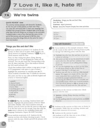 7 Lnwe it
Student's Book p54-p61
We're twins
QUICKREVIEWrro
Thingsyoulikeanddon'tlike
@
^l focus studentson pictures 1-9. Studentsdo the
activity on their own or in pairs.-Early finishers can
check answersin LanguageSummary Z ffi SBprr2.
Check answerswith the class.
Point out thatvisitingnew places,Jing, dancing,
watchingsporton TV and shoppingJorclothesare all
activities. You can also teach the corresponding verbs
visit,fly, danceand shop.(Note that students learned
the verb watchin lesson4B.)
Check that students don't confuse a soqpopera (a qpe
of TV programme) with opera (a type of music).
Highlight the preposition in watching sport on TV.
Check students remember that TV stands for television.
AIso point out that we sayafilm in British English and
a moviein American Enelish.
1 animals
Z classicalmusic
r visiting new places
+ horror filrns
5 watching sport on TV
6 shopping for clothes
7 soapopetas
,e dancing
o flying
b) ffiffi ffi rhy the recording. Students listen and
practise. Highlight the pronunciation of horror l'horel
and clothes lkleuilzl. Also check students stressthe
phrasescorrectly. Point out that the stressin so*apopera
is on the first word, not the second.Note that only the
main stressis shown in the vocabulary boxes and
LanguageSummaries.Repeatthe drill if necessary.
Focusstudentson picturesA-D. Studentsdo the
exerciseon their own before checking in pairs. Check
answerswith the c-lass.Model and drill the phraseswith
the class.
Vocabularythingsyoulikeanddon'ttike;
Iove,like,hate
Grammarobjectpronouns
ReviewfavouritelPresentSimple;freetimeactivities
love ..
like
don't llke . .
hate
&l a) Focusstudentson the examplesentences.Point
,.-;' out the nouns in blue and the verb+ing forms in pink
Go through the following points with the class.
A
B
D
Highlight that after lote, Iihe and,hate we can use
a noun or verb+ing
Also point out that we use the plural form of most
nouns after love, lihe andhate (animals, soap
operas,etc.) becausewe are talking about things
in general.
You can also highlight that we don't use the when
we talk about things we like or don't like in
general: I lihe dogs.(= all dogs), etc.
Students may ask why we don't say +l+hedass+ed
milsies We suggest you simply tell the class that
some nouns don't have a plural form. This will
probably be enough explanation without
introducing the difference belween countable and
uncountable nouns, which may overload students
Note that all the phrases in la) are already in the
correct form to be used with love, like and hote.
b) Students do the exercise on their own. Check
answers with the class.
e Answers visiting, flying, dancing, watching,
shopping
. For-thespellingrulesfor verb+ingforms,seeffiffiffi
SBpl12.
@
^t students u" ; .;;;";; ;"; ;;n, asshown in
.Y the examples.While they are working, monitor and
check their sentencesfor accuracy.
b) Studentsdo the exercisein pairs.
Ask students to tell the classone or two of their
(or their partners) true sentences.
 
