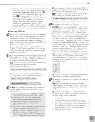 7A
If you have a strong class,ask studentsto turn to
the SPELLINGOFVERB+/NGFORMSsectionitt ffi
SBpl12. Go through the spellingrules with the
class.fZ Write thesephraseson the board:
go to thecinema,play computergemes,eqtout, live
in this town/city, studyEnglish,get up early,haw
breahJastinbed, sleepin theaJternoonStudents
work on their own and write sentencesabout
themselveswith love,lihe andhate and the phrases
on the board. Studentscomparesentencesin pairs.
Wenreverydifferent
@
at Pre-teachthe words in the box. Note that in English
- we use tujinsto refer to two peoplewho were born at
the sametime, whether they are identical twins or not'
Point out that different and the sameareopposites.
Model and drill the words with the class.Highlight that
differentis two syllables, not three.
b) est studentsif they know any twins. If so, ask
students to tell the classabout them. If you know any
twins, you can tell the classabout them beforeasking
studentsto do the same.
@a) Focusstudentson the photo ofJack andJenny,and
the speechbubbles. You can highlight the ldzl sound in
Jach ld3a.kl andJenny I'd3enil, which students studied
in the Help with Soundssectionin unit 6.
ffi elay the recording. Students listen, read and find
two things thatJack andJenny both like.
Check answerswith the class.
They both like watching TV They troth like having a lwin'
b) Students do the exerciseon their own before
checkingin pairs. Check answerswith the class.
ZJenny SJenny 4Jack sJack 6Jenny
,|ff a) 3Z'11vu* the table on the board and write in the
examplesentences.Go through the following points
with the class
l
t ,
I
i
i
b) Focus studentson the texts aboutJack andJenny
and point out the objectpronouns in blue. Studentsdo
the exerciseon their own or in pairs.
f,-Zy1611" they are working, draw the table from 7b)
on the board. Check answerswith the class.
r Object Fronourrs me, (you), him, her,it, us, them
o Usethe examplesentencesto higllight the typical
word orderin sentences:subject+ verb+ object.
o Highlight I in pink in the first sentenceand
remind studentsthat this is a subjectpronoun.
r Highlight themin blue in thesecondsentence.
Teachstudentsthat this is cailedan obiect
pronoun.
Pointout that subjectpronounsgo beforetheverb
and objectpronouns go after the verb in
sentences.lf possible,comparethis structureto
thatof your students'own language(s).
Drlll subject/'s,rbd3ekt/andobjectl'obd5ekt1wlth
the class,highlightingfie ldSl soundin both worcls.
@^l
Studentsdo the exerciseon their own'
b) ffi PIaythe recording (SBp123). Studentslisten
and check their answers. Check answerswith the class.
Highlight that we usuallyuseDoyoulihe... ? to ask for
people'sopinions,not Doyoulove... ?or Doyouhate... ?.
You can point out that when we say that we like or hate
famouspeople,we usually mean that we like or hate
their music, acting,etc.,not the peoplethemselves.
Also use question 3 to highlight that we use it to refer to
a word,iphrasewith verb+ing (shoppingt'or clothes,etc.).
Note that while Yes,I do andNo, I don't.are alsocorrect
answersto Do youlihe . . ? questions,they are not as
common asyou might expect. This exercisetherefore
aims to provide students with a variety of more
common ways to respondto theset)?es of question.
ffi fhy the recording again,pausingafter eachquestion
and answerfor studentsto repeatchorally and
individually Studentscan also turn to R7.3,SBp123
and follow the stresspatternsasthey practise.Repeat
the drill if necessary.
2 her
3 i r
+ him
5 them
6 m e
C) Students do the exercisein pairs. Remind students
to give their own answersbefore they begin.
a) Studentsdo the exerciseon their own, asshown in
the example.
l@WUtte they are working, write the following
possibleanswerson the board: Yes,helshelovesit/them.,
No, he/shehatesit/them.,Yes,helshedoes.,and No, hel
shedoesnl.
b) Studentswork in pairs and ask their questions.
Remind students to answer the questions with one of
the short answerforms on the board.
l
i
'|
lii:i'ifli.+ii;li.:,*
Studentsdo 9a)in pairs.Ask studentsto make a
note of the answersto their questions.Put two
pairs togetherin groups of four and ask them to
closetheir books. Eachpair takesturns to ask
their questions.The pair who answersmore
questionscorrectlywins.
 