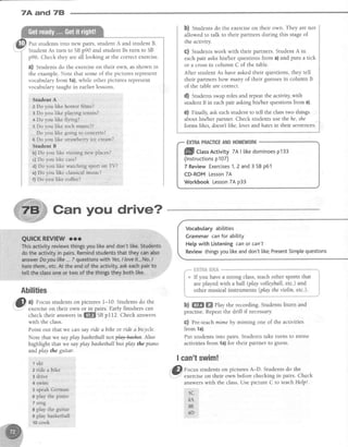 7A and 78
Put studentsinto new pairs,student A and student B
StudentAs turn to SBp90 and student Bs turn to SB
p96. Check they areall looking at the correctexercise.
?) Studentsdo the exerciseon their own, asshown in
the example.Note that someof the picturesrepresent
vocabularyfrom 1a),while other picturesrepresent
vocabularytaught in earlierlessons.
Student A
2 Do you like horror films?
3 Do you like plapng tennis?
4 Do you like flying?
5 Do you like rock music?/
Do you like going to concerts?
6 Do you like strawberryicecream?
Student B
b)Do you like visiting new places?
c)Do you like cats?
d) Do you like watching sport on TV?
e)Do you like classicalmusic?
f) Do you like coffee?
Gan you drive?
Abilities
O
,l Focusstudentson pictures I-10. Studentsdo the
.": exerciseon their own or in pairs. Early finishers can
check their answersin ffi SBpI12. Check answers
with the class.
Point out that we can say ride abihe or ride abicycle.
Note that we sayplay bashetballnot play$ashet. Also
highlight that we sayplay bashetballbutplay the piano
andplay the guitar.
b) Students do the exerciseon their own. They are not
allowed to talk to their partners during this stageof
the activity.
G) Studentswork with their partners. Student A in
eachpair askshis/her questions from a) and puts a tick
or a crossin column C of the table.
After student As have asked their questions, they tell
their partners how many of their guessesin column B
of the table are coffect.
d) Studens swaproles and repeatthe activity,with
student B in eachpair askinghis/her questionsfrom a).
e) Finally,ask eachstudent to tell the classtwo things
about his/her partner. Check studentsusethe he,she
forms lilces,doesntlihe, lovesandhatesin their sentences.
EXTRAPRACTICEANDHOMEWORK
Vocabutary abilities
Grammar canfor ability
Help with Listening can or can't
Review thingsyou likeanddon't like;PresentSimplequestions
b) ffi ffi llay the recording. Students listen and
practise.Repeatthe drill if necessary.
G) Pre-teachmimeby miming one of the activities
from 1a).
Put studentsinto pairs. Studentstake turns to mime
activities from 1a)for their partner to guess.
I can'tswim!
.
@
no.rrs students.onpicturesA-D. Studentsdo the
.- exerciseon their own before checking in pairs. Check
answerswith the class.Use picture C to teachHelp!.
1 C
zh
3B
4D
1ski
z ride a bike
3 drive
4 swrm
5 speakGerman
6 play the piano
7 sing
I play the guitar
9 play basketball
10cook
llflll ctassActivity7AI tikedominoesp133
(lnstructionsp107)
7 ReviewExercises1,2 and3 SBp61
CD-ROMLesson7A
Workbook Lesson7Ap33
 