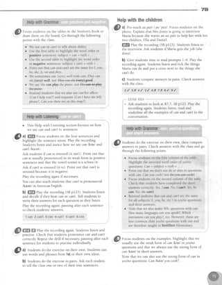 7B
*ig ffii;ffitr*lffi;;ti};{;t;ff;;ffi;ii:;;;;ilri;*;l-HerF
withthechirdren
'li
l8l' a) Pre-teachaupair l,eu'peel.Focus studentson the
r@i:::'.::*"T'.::l*,rt5:l*:^:'if:i:iL-"*o' ,
-'
rn::::r.'l'1"'l::y::",::::."-g:'::i:,:"1"draw them on the board. Go through the following
points with the class.
r 'We
use cfln or can'tto talk about ability.
o Use the first table to highlight the word order rn
positive sentences:subject + can + verb + ...
r Use the second table to highlight the word order
in negative sentences:subject + can't + verb + ... .
o Point out that can an . cdn't are the same for I, you,
he, she,it, we and they
o We sometimes use (t,ery) well with ccir: They can
ski(very) well.not@.
. We say ihe canpilay the piano notShe-ea*#alay
dfte?+efre.
o Remind students that we also use ccn for offers
(Can I helpyou?) and requests (Can I havethe bill,
please?,Can you show me on this mapT).
Maria becauseshe wants an au pair to help her with her
two children, Ella and Daniel.
ffiffi elay the recording (SBpr23). Studentslisten to
the interview Ask students if Maria gets the job (she
does).
b) Clve students time to read prompts l-9. Play the
recording again. Students listen and tick the things
Maria can do and put a crossnext to the things she
can'tdo.
G) Students compare answersin pairs. Check answers
with the class.
z { t l ( + / , s { 6 1 7 x s l e {
o This Help with Listening section focuseson how
we say can and canTin sentences.
--
E:l al ffiffi Focus students on the four sentencesand
t7 .1 .-1:Y
Students listen and notice how we say can lkenl and
can't lko.lnll.
Ask studentslf canis stressed(it isn't). Point out that
can is usually pronounced in its weak form in positive
sentencesand that the vowel sound is a schwalel.
Asklf can'tis stressed(it is). Point out that can'tis
stressedbecauseit is negative.
Play the recording again if necessary.
You can also teach students that can'tis pronounced
lkr;ntl in AmericanEnglish.
b) W Play the recording (SBpr23). Studentslisten
and decide if they hear can or can't.Tell students to
write their answersfor each question as they listen.
Play the recording again, pausing after each sentence
to check students'answers.
1 car' 2 can't ! can 4 can't 5 can't 6 can
ffi ffiffiPlay the recording again. Students listen and
practise.Check that studentspronounce can and cqn't
correctly Repeatthe drill if necessarypausing after each
sentencefor students to Dractiseindividuallv
.''ft,1J Students do the exerciseon their own, then compare
;u.'',,I-.'" answersin pairs. Check answerswith the classand go
through the following pornts.
r Focus students on the first column of the table.
Highlight the inverted word order of yes/no
questlons: Can + subject + verb + ... .
r Point out that we don't use do or doesin questions
with can: Can you cooh?nol@.
o Focus students on the second column of the table.
Check that students have completed the short
answers correctly: Yes,I can. No, I canot.Yes,he
can. No, shecan't.
o Remind students that c6n and can't are the same
for all subjects (1,you, he, etc.) in yes/no questions
and short answers.
r Note that we also make Wh- questions with can:
How mcnry languagescan yDu speah?,tilhich
instrument c6n lau play?, etc. However, these are
less common t}ran yes/no questions with ccn and
are therefore taught in faee*facs Elementary
&l a) Students do the exerciseon their own. Students can
b) Studentsdo the exercisein pairs.Ask eachstudent
to tell the classone or two of their true sentences.
Focusstudentson the examples.Highlight that we
usually use the weak form of can lkenl in yeslno
questions and that we always use the strong form of
can knnJ in short answers.
Note that we can also use the strong form of can in
yeslno questions:Can lkr,nl you cooh?.
 