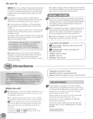 78 and 7C
ffi ffiffiPlay the recording. Students listen and practise
the questions and short answersin 8. Encourage them
to copy the weak and strong forms of can and remind
students that can'tis always stressed.Repeatthe drill
if necessary.
.@ nrt studentsinto pairs,student A and student B.
7
Sr.rd"rr,As tum ,otn pOt and student Bstum to SBp97.
Check they areall looking at the correct exercise.
a) Focusstudentson the photos of EIla and Daniel.
Check studentsunderstandthat they areMrs Jones's
children.
Students do the exerciseon their own, asshown in the
example.Point out that all the pictures correspondto
vocabularyin 1a).
If necessary,check answerswith the class.Note that all
the answersare the samefor student As and student Bs,
apartfrom the person'sname.
z Can Ella/Daniel play the piano? 3 Can Ella/,Daniel
play the guitar? 4 Can EllaDantal ride a'bike?
I ean Ella/Darriel ski? 5 Can Ella/Daniel swim?
7 Can Ella/Danielplay tennis?I CanElla,/Daniel
play basketball?
b) Students do the activity in their pairs. Remind
studentsto use the correctshort answers(Yes,he/she
can. andNo,he/shecan't) when answeringtheir
partner'squestions.Studentsarenot allowed to look at
their partner'sbook.
G) Students compare tableswith their partner and find
out what both children can do. Check answerswith the
class.(Thev canboth ride a bike and swim.)
Studentswork on their own and make a list of things
shown in the example.Eachstudent must find out
how many things on their list they can both do.
b) rinally, ask students to tell the classsome of the
things they canboth do, using Wecanboth ... .
EXTMPRACTICEANDHOMEWORK
ffill CtassActivityTBWhatcantheclassdo?p134
(lnstructionsp107)
ffi-l vocabularyPtus7 Partsof the bodyp157
(lnstructionsp149)
7 ReviewExercise4 SBp61
CD-ROMLesson78
WorkbookLesson78 p34
Directions
Where'sthecaf6?
Gl al Ask studentsto closetheir books. Studentswork on
(a restaurant,a caJe,etc.).
b) eut students into groups of three or four. Students
compare lists to find out if they have the sameplaces.
Q nsb one group to tell you their words and write
them on the board. Ask other groups to tell you any
other words they have and add them to the list on
the board.
Check that students have rememberedall the
vocabularyin ffi andffi SBpI10. Drill all the
wordschorallywith theclass.
Vocabularyprepositionsof place
Rea[World askingfor andgivingdirections
Reviewabitities;can;placesina townor city(1)and(2)
@) ro.rrc studentson pictures a)-0. Check students
Y understand that the building with the cup and saucer
is a caf€and the building w.ith a pound sign is a bank
Students do the exerciseon their own or in pairs.
Check answerswith the class.
Point out that we can say in or on with streetsand
roads (The cafeis in/on King Street.,etc.).
Use pictures e) and f) to highlight the difference
between next to and near.
Also check students understand leJt and right, and
highlight that we say It3 on the left/right. not l+3-en
WrEk.
z{) :e) 4d) sa) 6b)
 