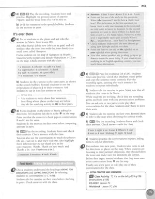 7C
@
tl
W@
?lay the recording.Studentslisten and
- practise.Highlight the pronunciation of opposite
/opezttl and the weak form of to ltel in next to
b) Orill the sentencesin the speechbubbles.Students
do the exercisein pairs.
It'soverthere
@ *;::t ruH:;*i:J*?,1*
askwh''lhe
Ask what Maria'sjob is now (she'san au pair) and tell
students that she now lives with the Jones family in a
small town calledHampton.
Focus studentson the map of Hampton on SBp59'
Studentswork in pairs and decide what places L-12 are
on the map. Check answerswith the class.
'tamuseum2atheafie gacafd +ahotel
5 a supermarket 5 a chemist's7 a bank
a a park 9 a cinema 1oa post of{ice
11a restaurant12a station
b) Students do the exercisein the samepairs, as shown
in the soeechbubbles.Remind studentsto use the
preposiiionsof placein 2 in their sentences.Ask
studentsto sayat leastfive sentenceseach.
'."* illcili*iaii'1i''il*--'**""-
i * Ask students to wdte down four sentences t
i describing where placeson the map are before i
j they do the speaking activity in 4b)in their pairs. i
L,,""."".,.""""".".""--,,," ,,,^.-.-*.*"",---"*-"""-"-*,.""."...r
,,GEl a) Focusstudentson the photo of Maria askingfor
v
dir".tions. Tell studentsthal sheis at the # ott th" -up'
Point out that the answersto both gapsin conversations
B and C are the same.
Students do the exerciseon their own before comparing
answersln parrs.
b) ffi Play the recording. Students listen and check
their answers.Check answerswith the class.
You can also use the conversations to teach the phrases
Oh, yes.I canseeit. and You'rewelcome. Also highlight
three different ways to say thank you in the
conversations:Thanhs.Thanhyou verymuch. and
Thanhsa lot. (not +ha+1+nou-e1a+.).
z museum 3 museum q bank s bank
:@sffi:i,'Jii"ffiHgiirT*,'ffi,ii'#';fili;' -
students to conversationsA-C in 5a).
Students do the exerciseon their own before checking
in pairs. Check answerswith the class
o Answers 2 here 3 road 4 turn 5 to 6 on 7 over
r Point out the use of the and a in the questions
Whe:re the (musetun)? and Is there a (banh) near
here7.This is becausein the first question, we
know there is only one museum in the town and
we only want to know its location. In the second
question we want to know if there is a bank near
here or not (i.e. if a bank exists). However, at this
level it is probably easier just to teach Whereb
the . ? and Is thtre a . (near here)?asflxed phrases.
o Check students understand the new phrases go
along, tarnleJt/nght and ltb ot,erthere.
o Point out that we can say on the rightlleft ot on
your right/l{t when giving directions.
r Note that native speakers say go along, go up or go
down to mean the same thing. If your students are
studying in an English-speaking country you can
teach thesealternatives.
ffi
ffiF a) f}l$ff':i:.ii:Playtherecording(SBpl2a).Students
w ,
listen and practise.Check that studentssound polite
and copy the sentencestresscorrectly.Play the
recordingagain,pausingafter eachsentencefor
studentsto repeatindividually
b) Studentsdo the exercisein pairs.Make sure that all
studentstake turns to be Maria.
While students are working, check they are sounding
polite and help them with any pronunciation problems.
You can ask one or two pairs to role-play their
conversations for the class.Students don't have to leave
their seats.
a) Studentsdo the exerciseon their own. Remind them
to refer to the map When choosing the correct words.
b) ffi Play the recording.Studentslisten and check
their answers.Check answerswith the class.
2 here 3 righi + on 5 near 6 Where's 7 over
I next to I near 10along 11right tz hotel
C) Students practise the conversations in pairs, taking
turns to ask for directions.
fi) ent studentsinto new pairs. Studentstake turns to ask
V
fo, directions to placeson the map. When studentsare
listening to their partner's directions, they should follow
the route and make sure the directionsare correct.
Before they begin, remind students that they must start
every conversation from # on the map.
Finally, ask a few pairs to role-play one of their
conversations for the class.
ffi- CtassActivity7Clt'sontheteftp135-p135
(lnstructionsp108)
CD-ROMLesson7C
WorkbookLesson7Cp36
 