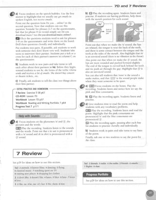 7D and 7 Review
&l a) Focus studentson the speechbubbles.Use the first
',,Y,
answer to highlight that we usually sayget emailsin
spokenEnglish.not receiveemails.
Point out the questionform Do you ... online?in the
secondquestion.Note that studentscan use this
question'formula'for phrases2-7 on the questionnaire,
bui that for phrase 8 we would simply sayDo you
downloadmusic?nuw.
lQelicit the questionsstudentsneedto ask for phrases
l-8 on the questionnaireand write them on the board.
Drill thesequestions chorally and individually.
Put studentsinto pairs. If possible,ask studentsto work
with someone they don't know very well. Students take
turns to interview their partner. Studentsput a tick or a
crossfor each of their partner's answersin column C on
the questionnaire.
b) Studentswork in new pairs and take turns to tell
eachother about their partnersin 5a).Beforethey begin,
remind studentsto use he,sheforms of the verbs:Gloria
sendsand receivesa lot of emails.Shedoesn'tbuy concett
or theatretichets, etc.
c) Finally, ask students to tell the classtwo things about
their first partner.
@
^1. Focus students on the phonemes lsl andlf , tkre
picturesand the words.
ffiffi play the recording. Students listen to the sounds
and the words. Point out that s in suit is pronounced
with a /s/ sound and sh in shirt is pronouncedwith a
/fl sound.
b) ffi Play the recording again. Students listen and
practise.If studentsare having problems,help them
with the mouth position for eachsound.
Point out that when we make the isl sound, the lips
arerelaxed,the tongue is near the back of the teeth,
and thereis somecontactbetweenthe tongue and the
teeth at the sides of the mouth. Also highlight that /s/
is an unvoicedsound (thereis no vibration in the throat).
Also point out that when we make the {/ sound, the
lips are more rounded and pushed forward slightly.
The end of the tongue is curved back behind the teeth
and we push air through the gap. Highlight that /[/ is
alsoan unvoiced sound.
You can alsotell studentsthat /ssss/is the sound a
snakemakes,and that ll[[| is the sound peoplemake
when they want someoneto be quiet.
a) ffi Focusstudentson the boxes.Play the
recording.Studentslisten and notice how we say the
pink and blue consonants.
b) ffiffiPlay the recording again. Students listen and
practise.
a) Give students time to read the poem and help
studentswith any vocabularyproblems.
*ffi play the recording. Students listen and read the
poem. Highlight that the pink consonants are
pronounced lsl and the blue consonantsare
pronouncedf/.
ffi llay the recording again, pausing after each line
for students to practise chorally and individually.
b) Studentswork in pairs and take turns to say lines
of the poem.
Finally, ask one or two students to say the poem for
the class.
7 Review Exercise5 SBp61
CD-ROM Lesson7D
Workbook Lesson7D p37
Workbook ReadingandWriting Portfotio7 p64
ProgressTest7 p171
7 Review
Seep29 for ideason how to use this section.
Ia) z animals 3 horror films 4 dancing 5 flying
6 classicalmusic 7watching sport on TV
8 visiting new places 9 shoppingfor clothes
2 2 don'Llike 3 doesn'tlike 4 hates 5 likes 6 hate 7 loves
8 love
3 2 She,us 3 he,me 4I, her 5 We, them 6 him
5a) zf+iends 3rad+) 4the-+adre sf+re+ds 6effifti+s
z fl+gh+s s €ha+
 