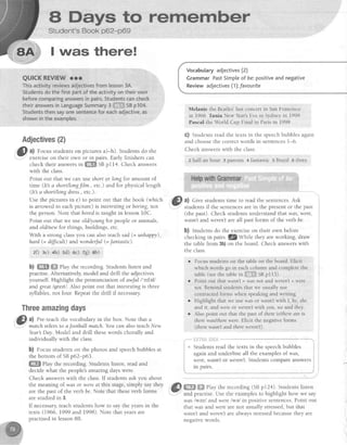 A ffiays to remember
Student'sBook p62-p69
I was there!
QUICKREVIEWrrr
Thisactivityreviewsadjectivesfromlesson3A.
Studentsdothe firstpartof theactivityontheirown
beforecomparinganswersin pairs.Studentscancheck
theiranswersin LanguageSummary3 iil:li;:iilSBp104.
Studentsthensayonesentenceforeachadjective,as
shownin theexamoles.
Adjectives{2}
$
tt Focus studentson pictures a)-h). Studentsdo the
: exerciseon their own or in pairs. Early finishers can
check their answersi" ffi SBpr14. Check answers
with the class.
Point out that we can use shortor long for amount of
time (It3 a short/longfilm., etc.)and for physicallength
(It a short/longdress.,etc.).
Use the pictures in e) to point out that the book (which
is arrowed in eachpicture) is interestingor boring, not
the person.Note that boredis taught in lesson10C.
Point out that we useold/younefor peopleor animals,
and oldlnew for things, buildings, etc.
With a strong classyou can also teachsad (= unhappy),
hqrd (= dfficult) andwonderful(=fantastic).
z0 :e) +h) sd) 6c) zg) sb)
b) ffi ffi ehy the recording. Students listen and
practise.Alternatively,model and drill the adjectives
yourself. Highlight the pronunciation of awt'ul l'c^fell
and great lgrefil . Also point out that interestingis three
syllables,not four. Repeatthe drill if necessary.
Threeafirazinsdays
|&L al Pre-teachthe vocabularyin the box. Note that c
.1'' match refers to a football match.You can also teach New
Year! Day Modei and drill thesewords chorally and
individually with the class.
b) Focusstudentson the photos and speechbubblesat
the bottom of SBp62-p63.
ffi elay the recording. Students listen, read and
decide what the people'sarr.azingdays were.
Vocabularyadjectives(2)
CrammarPastSimpleof be:positiveandnegative
Reviewadjectives(1)tfavourite
Melanie the Beatles'last concertin SanFrancisco
in 1966 Tania New Year'sEvein Sydneyin 1999
Pascalthe World Cup Final in Parisin I99B
G) Studenrsread the texts in the speechbubblesagain
and choosethe correctwords in sentences1-6
Check answerswith the class.
z half an hour g parents 4 fantastic 5 Brazil 6 three
.Gl a) Give studentstime to readthe sentences.Ask
-
: studentsit the sentencesarein the presentor the past
(the past). Check studentsunderstandthat was,were,
wasn't and weren'tare all past forms of the verb be.
b) Students do the exerciseon their own before
checking in pairs. fZwhtle they are working, draw
the table from 3b)on the board. Check answerswith
the class
r Focus students on the table on the board. Elicit
which words go in each column and complete the
table(seethetablein litillffiiiSBpl15).
Point out thar wasn't = was not a[d werenI = wet'e
not. Remind students that we usually use
contracted forms when speaking and writing.
Highlight that we use wds or Nasn'twith I, he, she
and it, and were or werenltwith you, we and they.
Also point out that the past of there Ls/thereare is
there was/tlrcre were Elicit the negative fbrms
(therewasn't and thereueren't).
Check answerswith the class.If studentsask you about
the meaning of was or wereat this stage,simply say they
are the past of the verb be.Note that theseverb forms
arestudied in 3.
If necessary,teachstudentshow to say the yearsin the
texts (1966, 1999 and 1998). Note that yearsare
practisedin lesson88.
f""""flEifiil s*il&---**
*' Students read the texts in the speechbubbles
againand underline all the examplesof was,
were,wasn'tor weren't.Students compare answers
rn parrs.
@
gW ffi Playthe recording(SBpl24).,Studentslisten
was lwezl and werelwel in positive sentences.Point out
thatwas andwere are not usually stressed,but that
wasn't and weren'tare always stressedbecausethey are
negativewords.
 