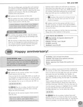 8A and 8El
Play the recording again,pausingaftet eachsentence
for students to repeat individually' Alternatively, ask
studentsto turn to R8.3,SBpL24, which hasthe stress
marked on all sentences.Play the recording again.
Studentslisten and Practise.
i@
ul .students do the exerciseon their own'
b) rut students into pairs. students compare answers
and decidewho sayseachsentence,Melanie,Taniaor
Pascal.Check answerswith the class'
Zwerent (Melanje) 3 were (Tania) + was (Melanie)
5 were (Tania) 6 was {Pascal) 7 Werenit(Pasca})
I were, wasn't (Tania) g wasnt, rvas (Melanie)
Put students into groups of three. Ask all students
lu'to trrn to SBp99. Check they are all looking at the
correct exercrse.
a) Ask students to think about their lives when they
were ten. Go through the words and phrasesin the
box. Check students rernemberJavourite and point
out the phrasegoodat (sports,languages,etc-)-
Studentswork on their own and write six sentences
about their lives when they were ten, using was, were
and ideasfrom the box or their own. While students
are working, check their sentencesfor accuracy and
help them with any new vocabulary they neec'
fiH9'fr&$#tre "-*-***-1
l!/lntroduce this activity by writing sentences I
about your own life when you were ten on the I
board as examples. i
Happy anniversaryl
b) Studentswork in their groups and take turns to
say their sentences,asshown in the speechbubbles.
Students decide if any of the other students' sentences
are true for them.
c) Fnally, ask studens to tell the classtwo interesting
things about other students in their group.
Vocabularyyearsandpasttime phrases
GrammarPastSimpleof be:questionsandshort
answers;wasborn/wereborn
Reviewadjectives;PastSimpleof be:positiveand
negative
'@.al Focus studentson picturesA-D of Joe.Studentsdo
I the exerciseon their own. Check answerswith the class.
Point out that we saylast night, last weeh,last weehend,
lastmonth,lastyear,last Monday,last Tuesday,etc.
Also highlight that we sayyesterdaymorning,yesterday
afternoon,yesterdayevening,but last night, not fist@
ffi#.
Teachstudents that ago mearrs'beforenow'. Check
students' understanding by asking them what time it
was threehours ago,what day it was four daysago,etc.
Use the example sentencesto highlight that we usually
put past time phrases(last weeh,fout hoursago,
yesterdayaJternoon,etc.) at the end of the sentence.
ZD]3C 48
b) ffi ffi rlay the recording. Students listen and
practisesentencesI-4. Point out that we don't usually
Dronounce the t in last weeh/lqls wi:k/, etc. and that the
it..tt ott yesterdayis on the first syllable, not the last.
YearsandpasttimePhrases
I al Studentsdo the exerciseon their own or in pairs.
..7-| Check answerswith the class.
Point out that for the years2000-2009, we usually say
two thousand,two thousandand one,etc.For the years
2OIO-2099, we usually saytwenty ten, twenty eleven,etc.
Also highlight that we use in with yeats:in 1980, etc.
ae) ga) 4f) sd) 6b)
b) ffi ffi elay the recording Students listen and
practise. Check students stressthe years correctly.
Repeatthe drill if necessarY.
G) Students do the exercisein pairs. Check answers
with the class.
2012twenty twelve.1977nineteenseventy-seven,
2018twenty eighteea;1815 eighteen:fift"&, ,' ,
'
1990 nineteerrninety, 2003 trvs'thoOt*u4 *t6 1hree
ffill CtassActivity 8AOppositeadjectivesp137
(lnstructionsp108)
8 Review Exercises1 andZ SBP69
CD-ROM Lesson8A
Workbook Lesson8A p38
 