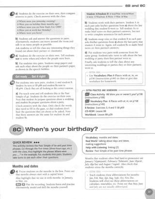 8B and 8G
li a) Students do the exerciseon their own, then compare- -
7 answersin pairs. Check answerswith the class.
2Where,wgre you yesterdayeveniug?
3 Were you on holida;' ihree montfu ago?
+Wherewereyou on New Year'sEve1999?
S,Wereyou at work lastMondaY?
5 Where were yor.rborn?
b) Students ask and answer the questions in pairs.
Alternatively, students can move around the room and
talk to asmany people aspossible.
Ask students to tell the classany interesting things they
found out about their partner or classmates'
. Gl a) Studentsdo the exerciseon their own. Tell students
l'.Y" not to write when and where the people were born'
b) fut students into pairs. Students swap papers and
ask eachother about the people on their partner'spaper,
asshown in the speechbubbles.
Put studentsinto new pairs,student A and studentB'
Student As turn to SBp88 and student Bs turn to
SBp94. Check they areall looking at the correctexercise.
?) Pre-teachwent and tell students this is the Past
Simple of go. Students do the exerciseon their own.
Note that student As preparequestionsabout a wedding
and studentBspreparequestionsabouta party.
Check answerswith the class.Only check the words
they need to fill in the gaps,so that students don't
hear the questions they are about to be asked.Note
that theseanswersare the samefor student As and
student Bs.
Monthsanddates
i@li":l'ff;'ll,T;,"1iiJ#,i"ii:i?lii.?TPoin'[ou'[
Also highlight that we use ir, with months: in January,
in May, etc.
ffi ffi Play the recording. Studens listen and practise.
Alternatively,model and drill the months yourself.
Stud€nt AJstuderrt
'D
:'z.wa IIIas' 3 were/'Wcre.
4were s$/a#was 6Were 7 ffi3 g1ry-at
b) Students work with their partners. Student A in
each pair askshis/her questions from a) about the last
wedding that student B went to. Tell student As to
make brief notes on their partner's answers,but not
to write complete sentencesfor eachanswer.
c) Students swap roles so that student B in each pair
askshis/her questions from a) about the last party that
student A went to. Again, tell studentBs to make brief
notes on their partner's answers.
d) eut students into pairs with someone from the
samegroup. Students take turns to talk about the last
wedding or party their first partner went to.
Finally, ask students to tell the classabout any
interesting weddings or parties they or their partners
went to.
EXTBAPRACTICEANDHOMEWORK
Vocabularymonthsanddates
RealWorld tatkingaboutdaysanddates;
makingsuggestions
Helpwith Listeninglinking(2)
ReviewPastSimpleof be;pasttime phrases
Months that students often find hard to pronounce are
January /'d3anjueril, February lTebruerl ,June ld3w'nl,
JuIy ld3u'larl and August /c"gestl. Also check that
students stressthe months correctly.
*HTSAtSf;S*
Teachstudents theseabbreviations for months:
Jan, Feb,Mar Apr Aug, Sept,Oct, Nov,Dec.
Studentswill often seetheseabbreviations on
calendars,timetables,etc. Point out that May,June
When's your birthdaY?
l.
ffi CUrrActivity 88Wereyouor weren'tyou?p138
(lnstructionsp108)
ffif vocabutaryPtus8 Placeswith af,in,on p158
(lnstructionsp149)
8 ReviewExercises3,4 and5 SBp69
CD-ROMLesson88
Workbook Lesson88 p39
andJuly are not usually abbreviated.
 