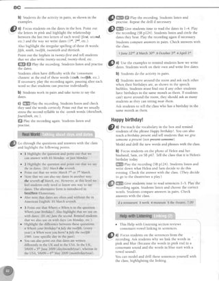 ac
b) Students do the activity in pairs, asshown in the
examples.
@ ul Focusstudentson the datesin the box. Point out
-
the letters in pink and highlight the relationship
betweenthe last two lettersof eachword (frst, seconil,
etc.) and the way we write dates(ltt, 2'd, etc.).
Also highlight the irregular spelling of these th words:
fifth, ninth, tweffth,twentiethand thirtieth.
Point out the hlphen rn twenty-first and tell students
that we alsowrite twenty-second,twenty-third,etc.
ffi ffiffiPlay the recording. Students listen and practise
the dates.
Students often have difficulty with the 'consonant
clusters'at the end of thesewords (sirfh, twelfth, etc.).
If necessaryplay the recordingagain,pausingafter each
word so that students can practise individually
b) Students work in pairs and take turns to say the
dates.
C) ffi Play the recording. Studentslisten and check
they said the words correctly Point out that we usually
stressthe secondsyllable in the -teenthwords (thirtdenth,
fourt€enth.etc.).
ffi ehy the recording again. Students listen and
Dracttse.
@ m.W#?lay therecording.studentslistenand
- practise.Repeatthedrill if necessary.
. . f I , w ^ .
.st ffi Give students time to read the datesin l-4. Play
- -*
--; the recording (SBp124). Studentslisten and circle the
datesthey hear.PIaythe recordingagainif necessary.
Students compare answersin pairs. Check answerswith
the class.
r June 22"d ? March 30e ! October3d + April 1$
. 6il: a) Use the examplesto remind students how we write
: dates.Studentswork on their own and write five dates.
b) Studentsdo the activity in pairs.
C) Studentsmove around the room and ask eachother
when their birthdays are, as shown in the speech
bubbles.Studentsmust find out if any other students
have birthdays in the samemonth as them. If students
can't move around the room, they should ask asmany
students as they can sitting near them.
Ask students to tell the classwho has a birthday in the
samemonth as them.
Happybirthday!
(@ ^l Pre-teach.thevocabulary in the box and remind
teachabirthday presentand tell studentsthatwe give
someonea presentlfioL preseftt-soffieffie).
Model and drill the new words and phraseswith the class.
b) focus studentson the photo of Helen and her
husband,Sam,on SBp67. Tell the classthat it is Helen's
birthday today.
ffi flay the recording (SBp12a). Studentslisten and
write down what Helen and Samdecide to do this
evening. Check the answer with the class.(They decide
to go to the theatre/seea play)
ffiffi Gi.r" students time to read sentencesl-5. Play the
recordingagain.Studentslisten and choosethe correct
words. Studentscompareanswersin pairs. Check
answerswith the class.
2 a restaurant3 week 4 museum s the rheatre,7.00
o This Help with Listening section reviews
consonant-vowellinking in sentences.
@
at Focus studentson the sentencesfrom the
.---- recording. Ask students why we link the words in
'
pink and blue (becausethe words in pink end in a
consonantsound and the words in blue startwith a
vowel sound).
You can model and drill thesesentencesyourself with
the class,highlighting the linking.
:@)
Go through the questionsand answerswith the class
andhighlightthe followingpoints
r I Highlight the questionanclpoinr out that we
cananswerwith ltt Monday. or jtst Monday.
r 2 Highlight the questionand point out that we say
thein dates:(Itl) Marchthe seventh-
a
a
Point out that we write Matrh 7f,'or 7thMarch.
Note that we can also say dates in another way:
the seventhof March, etc. However, at this level we
feel students only need to know one way to say
dates. The alternative form is introduced in
facefface E1ementary.
Also note that dates are often said without the in
American English: It March seventh
3 Point out that When = When is in the question
When your birthday?. Also highlight that we use orr
with dates: (Itb on).lune the second.Remind students
that we also use on with days (on Monday, etc.).
Highlight the difference between these questions:
t When'syour birthday? eJuly the twelfth. (every
year); n When wereyoubotn? eJuly the twelfth
1989 (one specific day in the past)
You can also point out that dates are written
di.fferently in the UK and in the USA. ln the UK,
5/6/09 = 5thJune 2009 (day/month/year), whereas in
the USA, 5/6l}q = 6'h May 2009 (month/day/year).
 