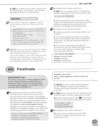 8C and 8D
b) ffi Askstudentsto look at R8.13,SBpI24' Play
therecordingagain.Studentslisten,readandfollow
thelinking asshownin the Student'sBook.
"#.
d$$JCheck studenrsunderstanda suggestion.Students
w
do the exerciseon their own. Check answerswith
the class.
r Answers 2 idea 3 don't + meet 5 dme 6 seven
. Pointout that we usequestionswith shallto ask
for suggestions:
What shallwedo (this mening)?
',Nhereshallwemeet?
What time shallwemeet?
o Also highlightthat we use44rydon'twe... 7and
Let .. to make suggestions.Point out that these
phrasesarefollowedby averb (go,etc')
@ a.i:rqHi:r:.,:1Play the recording (SBpr24-p125)' Students
Y listen and Dractisethe sentencesin 10.Point out that
shallis pronouncedllaU in the questions.
You can ask studentsto turn to R8.14,SBpl24-p125,
where the stressand linking are marked. Play the
recording again Studentslisten, readand practisethe
stressand linking asshown in the Student'sBook
tYl al Studentsdo the exerciseon their own.
! v !
b) ffi elay the recording (SBpr25). Studentslisten
and check their answers. Check answerswith the class.
3c) 4i) se) 60 7d) shi eb)
G) Students practise the conversation in pairs. While
students are working, help them with any pronunciation
problems and make sure they sound polite and
interested when asking and answering questions.
@'^l
Studentsdo the activity in new pairs'
b) Students practise their conversation until they can
rememberit.
C) Put two pairs together so that they are working in
groups of four. Each pair takes turns to role-play their
conversation.The other pair writes down what they
decideto do.
d) est one pair in eachgroup to role-playthe
conversation for the class.Students don't have to leave
their seats.Finally, students can decide which
conversation they liked best.
8 Review Exercise5 SBp69
CD-ROM Lesson8C
Workbook Lesson8C p41
Vocabularybignumbers
Reviewmakingsuggestions;monthsanddates;was
andwere
b) ffi ffi elay the recording. Students listen and
practise. Highlight the pronunciation of hundred
/'h,rndred/ and thousand l'lauzend/. Repeatthe drill
if necessary.
@?.m'"';LiTJTi"f',i::::J.i,'"?;:lf:ifJi::il*
b) Studentscompareanswersin pairs.lZ Checkanswers
with the classand write them on the board in numbers.
a)365 b)999 c) 17t000
d) 62,400 4 210,000
f) I,200,000 g) 18,000,000
{p;
tl Studensdo the exerciseon their own.
390 threehundredandninety 1,000a thousand
f 6,200sixteenthousand,two hundred
750,000sevenhundredandfifty thousand
1,000,000a million 50,000,000fifty million
,''Gl, a) Students do the exerciseon their own before
.Y-' checkingin pairs. Check answerswith the class'
Point out that we don't use a plural -s with hundred'
thousand or million'. three hundted not th+ee4a+d+ek, etc.
Also point out that we use and after hundred,but not
after thousand'.ahundred and fifty,but stxteenthousqnd,
twohundrednotM'
Highlight that we can sayahundredot onehundred,a
thousandor onethousandanda million or onemillion Point
out that usrng4 with thesenumbers is more common.
b) Students do the exercisein new pairs. While
students are working, monitor and correct any
pronunciation effors.
 