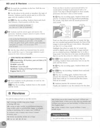 8D and 8 Review
a)30,000b) 125,000c) 150,000
d) 1,500e)177,500f) 70,000,000
ffilF a) Studentsread the article againand answerthe
v
questions.Studentscompareansersin pairs.Check
answerswith the class.
1 lt's on the last Wednesdayin August in Bunol, Spain
z They throw tomatoesat eachother- 3 lt's in July.
a They eatgarlic bread,garlic chicken,garlic chocolate
andgarlicice cream.5 lt wasinJune 1970.
6 lt'sin 2015.
b) est the classwhich two festivalsfrom the article
they would like to go to. Encouragestudentsto give
reasonsfor their choicesif possible.
a) Pre-teachthe vocabularyin the box. Drill the new
words with the class.
b) Use the photo in the article to introduce the topic of
festivals.Students read the article and try to fill in the
gapswith the numbers in the box.
c) ffi Play the recording. Students listen and check
their answers.Check answerswith the class.
EXTBAPRACTICEANDHOMEWORK
flflll classnctivity 8D Numbers,yearsanddatesp139
(lnstructionsp109)
CD-ROM Lesson8D
Workbook Lesson8D p42
Workbook ReadingandWriting Portfotio8 p66
ProgressTest8 p172
Point out that or in forty is pronounced with a /c/
sound and ur inburger is pronouncedwith a /sll
sound. Note that in British English we don't usually
pronounce the letter r after a yowel sound.
b) ffiffiPlay the recording again. Students listen and
practise.If studentsare having problemsproducing
the sounds,help them with the mouth position for
eachsound.
Point out that when we make the lctl sound, the lips
arevery rounded and pushed forward, the front of the
tongue is down and the jaw is also down. Also point
out that lc'^lis a long sound.
Highlight that when we make the lstl sound, the
mouth is slightly open and the lips, tongueand jaw
are in a relaxed position. Highlight that lst'l is also a
long sound. Note that this is the samemouth position
that we use for the schwa/e/,which is a short sound.
@
^l ffi t'ocus studentson the boxes.Play the
"- recording.Studentslisten and notice how we say the
pink and blue letters.
b) ffi Play the recording again. Students listen and
practlse.
,$) a) ffi etay the recording. Students listen and read
'..:.' the sentences.
ffi flay the recording again Students listen and
practisethe sentences.Check they pronounce the
pink letterswith an /c/ sound and the blue letters
with an /sr/ sound.
b) Studentspractisethe sentencesin pairs.
Finally,ask studentsto say the sentencesfor the class.
,,S) u) Focusstudentson the phonemeslctl andlsl , the
'..Y' picturesand the words.
W
ptuy the recording.Studentslisten to the sounds
and the words.
lipsvery
rounded
/r",.1
<-<.>
liDsforward
A Review
Seep29 for ideason how to use this section.
la) + wrong, terrible, long, great,happy
J boring, full, easy
lb) wrong + right, terrible + great/fantastic/amazing,
long i short, great+ awfuVterrible,happy ) unhappy
boring -t interesting,full + empty,easy+ difficult
2 2 weren't,$/ere 3 v/asn't,was 4 were 5 wasnt
6 weren't,were
4a) b)last c)yesterdayd) last e)in f) ago
4b) 1a) zc) :d) 4b) 50 6e)
5a) z Wereyou in this country iast year? 3 Where was
your father born? 4 Wereyou in this classtwo months ago?
5Where wereyou on your last birthday? 6 When wasyour
first English class?
6a) z Why : think 4let's 5 good o Where 7 meet
g shall I oast
i Seeo29 for ideason how to use this section. :
 