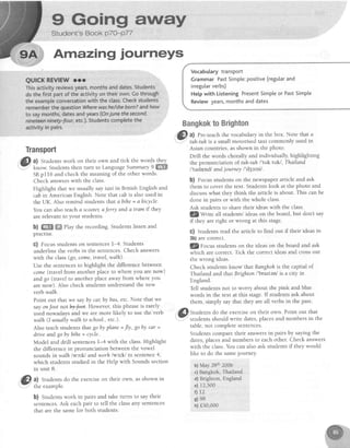 g Gning atnray
Student's Book p7O-P77
Amazing journeys
Transport
@ ll
Studentswork on their own and tick the words lbey
' - know. Students then turn to LanguageSummary S ffi
SBpf f 6 and check the meaning of the other words.
Check answerswith the class.
Highlight that we usually saytaxi in British English and
cqbin American English. Note that cabis alsoused in
the UK. Also remind students that abihe = abicycle-
You can also teach 6 scootetaJetry and a tram if they
arerelevantto your students.
b) ffi ffi ehy the recording. Students listen and
practlse.
c) Focusstudentson sentencesl-4. Students
underline the verbs in the sentences.Check answers
with the class(go,come,travel,walh).
Use the sentencesto highlight the difference between
come(travel from another placeto where you arenow)
andgo (travel to another place awayfrom where you
arenow). Also check studentsunderstandthe new
verb walh.
Point out that we sayby car,by bus,etc' Note that we
sayonfoot notbyJeet. However, this phrase is rarely
used nowadays and we are more likely to use the'verb
walh (I usuallywalh to school.,etc.).
Also teach students that go by plane =fly, go by car =
drive andgo by bihe= cycle.
Model and drill sentencesl-4 with the class.Highlight
the difference in pronunciation between the vowel
soundsinwalh lwc'^klandworh /wslk/ in sentence4,
which students studied in the Help with Sounds section
in unit 8.
Vocabularytransport
GrammarPastSimple:positive(regularand
irregularverbs)
Helpwith ListeningPresentSimpleor PastSimple
Reviewyears,monthsanddates
i@ t"t"t:"f;i:.do
theexerciseontheirown'asshownin
b) Studentswork in pairs and take turns to say their
sentences.Ask eachpair to tell the classany sentences
that are the samefor both students.
BangkoktoBrighton
-
Gl a) Pre-teachthe vocabularyin the box. Note that a
- tuh-tuhis a small motorised taxi commonly used in
Asian countries,asshown in the photo.
Drill the words chorally and individually, highlighting
the pronunciation of tuh-tuh/'tuk tuk/, Thailand
I'tatlr;nd/ andjourney l'd3s"nl .
b) Focus students on the newspaper article and ask
them to cover the text. Studentslook at the photo and
discusswhat they think the article is about. This can be
done in pairs or with the whole class.
Ask students to share their ideaswith the class.
l@Write all students'ideason the board,but don't say
if they are right or wrong at this stage.
G) Students read the article to find out if their ideasin
3b)are correct.
3Zy6g'rs studentson the ideason the board and ask
which are correct.Tick the correctideasand crossout
the wrong ideas.
Check students know-that Banghohis the capital of
Thailand and that Brighton I'brattenl is a city in
England.
Tell students not to worry about the pink and blue
words in the text at this stage.If studentsask about
them, simply say that they are all verbs in the past'
'f) Stua"nts do the exerciseon their own. Point out that
-
studentsshould write dates,placesand numbers in the
table,not completesentences.
Students compare their answersin pairs by saying the
dates,placesand numbers to eachother. Check answers
with the class.You can alsoask studentsif they would
like to do the samejourney.
b) May 28th2006
c)Bangkok, Thailand
d) Brighton, England
o) 12,500
i) 12
e)98
h) f50,000
 