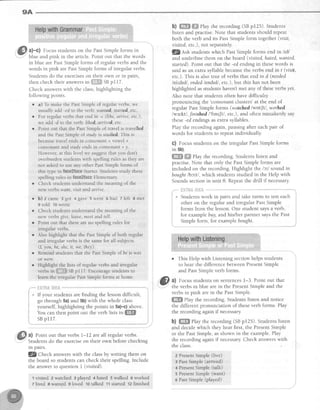 9A
a)-C) Focus students on the Past Simple forms in
blue and pink in the article. Point out that the words
in blue are Past Simple forms of regular verbs and the
words in pink are Past Simple forms of irregular verbs.
Students do the exercises on their own or in pairs,
rhen check their answerr r" iilljl$HSB pl17
Check answers with the class, highlighting the
following points.
e a) To make the Past Simple of regular verbs, we
usually add -ed to the verb: w6nteil, starteil, etc.
r For regular verbs that end in ^e (lihe, awive, etc.),
we add -d to the verb: Liked,trriveil, erc.
o Point out that the Past Simple of travel is travelleil
and the Past Simple ol study is studieil. This rs
becausetravel ends in consonant + vowel +
consonant and study ends in consonant + y.
However, at this level we suggest that you don't
overburden students with spelling rules as they are
not asked to use any other P,astSimple forms of
this tlpe in faee*fc*c Starter. Students study these
spelling rules in fe*e*{aae Elementary.
o Check students understand the meaning of the
new verbs wqnt, tisit and anive.
o b) 2 came 3 got 4 gave 5 went ohad I left 8 met
9 told 10wrote
r Check students understand the meaning of rhe
new verbs give, leave, meet ar'd tell.
b) ffiffi ffi ehy therecording(SBpr25).Students
listen and practise.Note that studentsshould repeat
both the verb and its PastSimpleform together(visit,
visited,etc.), not separately.
fZ 6tp students which PastSimple forms end in /Id/
and underline them on the board (visited, hated,wanted,
started). Point out that the -ed ending in thesewords is
said as an extra syllable becausethe verbs end in t (visit,
etc.). This is also true of verbsthat end in d (needed
lnitdtdl, endedlendtdl, etc.), but this has not been
highlighted asstudentshaven'tmet any of theseverbsyet.
Also note that students often have difficulty
pronouncing the 'consonantclusters'at the end of
regular PastSimple forms (watched lwot[tl, worhed
lwz;kt"l,Jinisheil I'fnt[tl , etc.), and often mistakenly say
these-ed endings as extra syllables.
Play the recordingagain,pausingafter eachpair of
words for students to repeat individually.
C) Focusstudentson the irregular PastSimpleforms
in 5b).
ffiffi ffiffiPlay the recording. Students listen and
practise.Note that only the PastSimpleforms are
included on the recording.Highlight the lctl sound in
bought/bcrt/, which studentsstudied in the Help with
Soundssectionin unit 8. Repeatthe drill if necessary
,"-''' {il4"lif€,illi";i:;:r'''-'*****
c' Studentswork in pairs and take turns to test each
other on the regular and irregular PastSimple
forms from the lesson.One student saysa verb,
for example buy, and his/her partner saysthe Past
Simple form, for example bought.
o This Help with Listening section helps students
to hear the difference between PresentSimple
and PastSimpleverb forms.
&1. al Focusstudentson sentences1-3. Point out that
-
:. the verbs in blue are in the PresentSimple and the
verbsin pink arein the PastSimple.
ffi& elay the recording.Studentslisten and notice
the different pronunciation of theseverb forms. Play
the recording again if necessary.
b) ffi Play the recording (SBp125). Studentslisten
and decide which they hear first, the PresentSipple
or the PastSimple,asshown in the example.Play
the recording again if necessary.Check answerswith
the class.
? PresentSimpte (live)
3 PastSimple (arrived)
4 PresentSinrple {talk)
5 PresentSimple{wan0
e PastSimple (played)
Point out that lhere areno spelling rules for
irregular verbs.
Also highlight that the PastSimpleof both regular
andirregularverbsis the samefor all subjects
(1,you, he,she, it, we, they).
e Remind students that the Past Simple of be is was
ot were
r Highlight the lists of regular verbs and irregular
verbsin ffi*$Ssepll7. Encouragestudentsto
learntheirregularPastSimpleformsathome.
,, l:':':l ll :'l:ti: """ "'-
a If your students are finding the lessondifficult,
go through 5a)and 5b)with the whole class
yourself, highlighting the points in Sa)-c)above
You can then point out the verb lists itt ffiffi
SBpl17.
a) loint out that verbs 1-12 are all regularverbs.
Students do the exerciseon their own before checking
rn parrs.
fZ 61t"rp answerswith the classby writing them on
the board so studentscan check their spelling.Include
the answer to question I (visited).
1visited 2watched 3 played 4 hated 5walked 6worked
7 lived s vranted-gloved 1otalked tl started tz finished
@
 