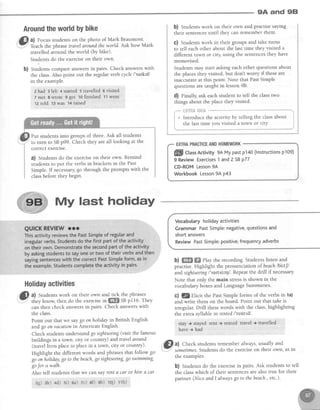 9A and 9E|
AroundtheworldbYbike
rt
,i[}; a) Focusstudentson the photo of Mark Beaumont.
. - l
'..Y'
teach the phrasetravelaroundtheworld. Ask how Mark
travelled aiound the world (by bike).
Students do the exerciseon their own.
b) Students compare answersin pairs. Check answerswith
the class.Also point out the regular vetb cycle/'sarkeV
in the example.
2 had gle{tr +'stailed 5 iravelled 6 viritqd '
7 met g wrote I got ro finished: 11went
12told ''3:was t*ralsed' : ' ,
Put students into groups of three. Ask all students
to turn to SBp99. Check they are all looking at the
correctexercrse.
a) Students do the exerciseon their own. Remind
students to put the verbs in brackets in the Past
Simple. If necessarygo through the prompts with the
classbefore they begin.
My last holiday
Holidayaetivities
,5I a) Studentswork on their own and tick the phrases
i'.7""
th"y know, then do the exercisei" ffi SBp116. They
can then check answersin pairs' Check answerswith
the class.
Point out that we saygo onholiday in British English
atedgo on vacationin American English.
Check studentsunderstandgo sightseeing(visit the famous
buildings in a town, city or country) and travelaround
(travel from placeto placein a town, city or country).
Highlight the different words and phrasesthat follow go:
go onholiday,go to thebeach,go sightseang,go swimming,
gofor a walh.
Also tell students that we can say tent a car or hire a car.
b) Studentswork on their own and.practisesaying
their sentencesuntil they can remember them.
C) Studentswork in their groups and take turns
to tell each other about the last time they visited a
different town or city, using the sentencesthey have
memorised.
Students may start asking each other questions about
the placesthey visited, but don't worry if theseare
inaccurateat this point. Note that PastSimple
questionsare taught in lesson98.
d) Finally, ask each student to tell the classtwo
things about the place they visited.
;*" ilHTfiSl#fl& ***
i * Irt odrr.e the activity by telling the classabout i
I the last time you visited a town or city. j
Vocabularyhotidayactivities
GrammarPastSimple:negative,questionsand
shortanswers
ReviewPastSimple:positive;frequencyadverbs
b) ffi ffi elay the recording. Students listen and
practise. Highlight the pronunciation of beachlbiltf
and sightseeitrg/'saltsirq/. Repeatthe drill if necessary.
Note that only the main stressis shown in the
vocabularyboxesand LanguageSummaries'
c) g Elicit the PastSimple forms of the verbs in la)
and write them on the board. Point out that taheis
irregular. Drill thesewords with the class,highlighting
the extra syllable in rented l'renttd/.
stay + stal'edirent + rented travel + travelled
have -t had
, Elal Check students remember always, usually and
-
.I sometimes.Studentsdo the exerciseon their own, asin
the examples.
b) Students do the exercisein pairs. Ask students to tell
the classwhich of their sentencesare also true for their
partner (Nico andl alwaysgo to thebeach.,etc')'
ffi CtassActivity 9AMypastp140(lnstructionsp109)
9 ReviewExercises1 and2 SBP77
CD-ROMLesson9A
WorkbookLesson9Ap43
zg) ak) +d) si) aa) rc) 69 sb) 10j) 11h)
 