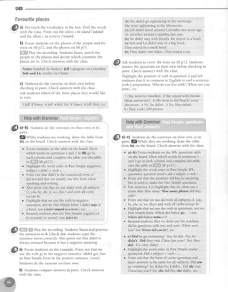 9B
FmwmurltepBaces
a) Pre-teachthe vocabularyin the box Drill the words
with the class.Point out the silent s in island I'atlendl
and the silent c in scenery/'sirneri,/
b) Focusstudentson the photos of the peopleand the
textson SBp72, and the photoson SBp73.
ffiffi elay the recording.Studentslisten, match the
people to the photos and decidewhich countriesthe
placesarein. Check answerswith the class.
Nancy Istanbul(in Turkey)Jeff Cartagena(in Colombia)
Bob and Liz Guilin (in China)
C) Studentsdo the exerciseon their own before
checkingin pairs Check answerswith the class.
Ask studentswhich of the threeplacesthev would like
to visit.
t Jeff z Nancy 3Jeff 4 Bob,Liz 5 Nancy 5Jeff,Bob,Liz
HelpwithGrammar
#l a)-b) Studentsdo the exerciseson theirown or in
parrs.
fZsylllL students are working, draw the table from
4a) on the board. Check answers with the class.
o Focus students on the table on the board. Elicit
which words in sentences I and.2 in 4b) go in
each column and complete the table (see the table
inff*ffi SBpl l7)
r Highlight the word orderin PastSimplenegatives:
subject+ didn't+ verb + ... .
. Pointout thatdidnt is the contractedform of
did not and that we usually usethis form when
speakingandwriting.
o Also point out that we asedidn'twith all subjects
(1,you, he,she,it, we,they) andwith all verbs
exceptbe
r Highlight that we usethe verb in negative
sentences,not its PastSimpleform: I didn'tstayin
a hotel. not L4idt{t+lqreill*-a4et*, etc.
r Remindstudentsthat the PastSimplenegatrveof
beis wasnl or werent,not diAn+k.
*"ffi:ffilB# Play the recording. Students listen and practise
the sentencesin 4. Check that studentscopy the
sen[encestresscorrectly Also point out that didn'tis
alwaysstressedbecauseit hasa negativemeaning.
a) Focusstudentson the example.Point out that we
use the verb go in the negativesentence(didn't go),btt
its PastSimplelorm in the positive sentence(went).
Studentsdo the exerciseon their own.
b) Studentscompareanswersin pairs. Check answers
with the class.
1b)Shedidn't go sightseeingin the mornings.
Shewent sightseeingin the afternoons.
2a)Jeff didn't travel around Colombia two yearsago.
He travelledaround Colombialast year.
zb)He didn'tstaywith friends.He stayedin a hotel-
3a)Bob andLiz didnt stayin a big hotel
They stayedin a small hotel.
3b)They didnt rent bikes.They renteda car.
ffi Ask studentsto cover the texts on SBp72 Students
w"
pairs. Check answerswith the class
Highlight the position of with in question2 and tell
studentsthat it is common in English to end a sentence
with a preposition: Whodoyou lfuewith?, Wheredreyou
Jrom?, etc.
1 (Shewent to) Istanbul. 2 Shestayedwith friends
(from university) 3 (He went to the beach)every
afternoon + No, he didn't. s No, theydidn't.
6 (Theytook) 300 photos.
HelpwithGrammar
. , . l . , . . . . .
ffi a)-c) Stuclentsdo theexerciseson theirown or in
*
pairs. f.Z1tt11-r11"rhey are working, draw the table
from 8a)on the board Check answerswith the class
r a)-b) Focusstudentson the Wh-questionstable
on the board. Elicit which words in sentences1
and2 go in eachcolumnandcompletethe table
(seethetablein6it#ffisnplrT).
o Highlight the word order in Past Simple Wh-
questions: question word + did + subject + verb +... .
r Point out that the auxiliary didhas no meaning,
but is used to make the Past Simple questions.
r Use sentence 2 to highlight that we o{ten use a
noun after How many'. How mnny photos did they
tahe?.
r Point out that we use didwith all subjects (1,you,
he, she, it, we, they) and with all verbs except br.
o Highlight that we use the verb in questions, not its
Past Simple form Where didNancy go . ? not
W,
r Remind studentsthat we don't usethe auxiliary
did in questionswith wasand were:Wherewere
you? not Where4i*Tou'he2, etc.
r c) Did he go swimming? Yes,he did. No, he
didn't Did they visit China last year? Yes, they
did. No. they didn't.
Highlight the word order in Past Simple yeslno
questions: Did + subject + verb + ... .
Point out that the form of yes,/noquestions and
short answers is the same for all subjects Didyou
go swimmingT Yes,I did /No, I didn't., Did she visit
Chinalast year? Yes,she did.ftlJo,she didn't , etc
 