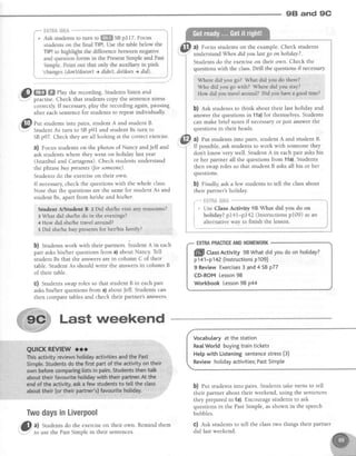 98 and 9C
a) Focusstudentson the example.Check students
understandWhendidyoulast go onholiday?.
Students do the exerciseon their own. Check the
questionswith the class.Drill the questionsif necessary
Where did you,go? Whacald you do ttrereA'
Who did you go with? Wlrere itid you sta;'?
How dld you,uayel araund? Didyou:have a goodtirue?
b) est students to think about their last holiday and
answer the questions in 11a)for themselves.Students
can make brief notesif necessaryor just answerthe
questions in their heads.
a) Put studentsinto pairs, student A and student B.
If possible,ask studentsto work with someonethey
don't know very well. Student A in eachpair askshis
or her partner all the questionsfrom 11a).Students
then swap roles so that student B asksall his or her
questlons.
b) Finally, ask a few students to tell the classabout
their partner's holiday.
EXTRAPMCTICEANDHOMEWORK
Vocabularyat thestation
RealWorld buyingtraintickets
Hetpwith Listeningsentencestress(3)
Reviewholidayactivities;PastSimple
b) fut students into pairs. Students take turns to tell
their partner about their weekend, using the sentences
they preparedin 1a).Encouragestudentsto ask
questions in the PastSimple, asshown in the speech
bubbles.
C) Ask students to tell the classtwo things their partner
"'@ m ffi llay the recording. students listen and
Y practise.Check that studentscopy the sentencestress
correctly. If necessary,play the recording again, pausing
after each sentencefor students to repeat individually.
"@ t.r, studentsinto pairs, studentA and student B.
: StudentAs turn to SBp9I and student Bs turn to
SBp97. Checkthey areall looking at the correctexercise.
?) Focus studentson the photos of Nancy andJeff and
ask students where they went on holiday last year
(Istanbul and Cartagena).Check studentsunderstand
the phrasebuypresents(for someone).
Studentsdo the exerciseon their own.
If necessarycheck the questions with the whole class.
Note that the questionsare the samefor student As and
student Bs,apart fromhelshe andhis/het.
Student A/$tude*{ S z,Did shelhe vigit ar$l rnweu,rns?
3 What did sheltredo ln:the evenings?
4 How did shdhe travelaround?
s Did shelhe buy presentsfor her/his family?
b) Studentswork with their partners.6tud"rrt A in each
pair askshis/her questions from a) about Nancy. Tell
student Bs that the answersare in column C of their
table. Student As should write the answersin column B
of their table.
C) Studentsswaprolesso that studentB in eachpair
askshis/her questions from a) aboutJeff. Students can
then compare tables and check their partner's answers'
Last weekend
TwodaysinLiverpool
f_
i
t
ffill CtassActivity 98Whatdidyoudoon hotiday?
p141-p142 (lnstructionsp109)
9 ReviewExercises3 and4 SBp77
CD-ROMLesson98
WorkbookLesson98 p44
,'5* al Students do the exerciseon their ownr Remind them
-Y to usethe PastSimple in their sentences. did last weekend
 