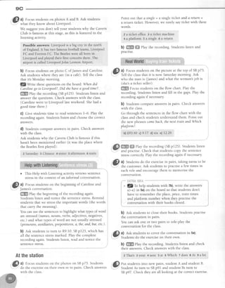 9C
@ A.Focus studentson photos A and B. Ask students
.- what they know aboutLiverpool.
We suggestyou don't tell your students why the Cavern
Club is famous at this stage,as this is featured in the
listening activity.
Psssihle answers Liverpool is a big city in the north
of England. lt has two farnous {ootball teams,Livelpool
FC and Everton FC, The Eeatleswere all bsrn in
Liverpool and played their filst concerts there: The
ai,rport is called LiverpoolJohn Lenrron Airport.
b) Focusstudentson photo C of Jamesand Caroline.
Ask students where they are (in a cafe).Tell the class
that it's Monday morning.
SZwrite thesequestionson the board: Whendid
Carolinego to Liverpool?,Did shehavea goodtime?.
ffi rlay the recording (SBpr25). Studentslisten and
answer the questions. Check answerswith the class.
(Carolinewent to Liverpool last weekend.Shehad a
good time there.)
C) Give students time to read sentencesl-6. Play the
recordingagain.Studentslistertand choosethe correct
answers.
d) Studentscompareanswersin pairs. Check answers
with the class.
Ask students why the Cavern Club is famous if this
hasn'tbeenmentioned earlier (it was the placewhere
the Beatlesfirst played).
2 Saturdav 3 Chinese 4 si.ster 5 afternoon 6 train
o This Help with Listening activity reviewssentence
stressin the context of an informal conversation.
Gl, al Focusstudentson the beginning of Carolineand
r-
lamessconversauon.-gm
fUy the beginning of the recording again.
Studentslisten and notice the sentencestress.Remind
students that we stressthe important words (the words
that carry the meaning).
You canusethe sentencesto highlight what qpes of word
arestressed(names,nouns, verbs,adjectives,negatives,
etc.) and what typesof word arenot usually stressed
(pronouns, auxiliaries,prepositions,a, the,and,but, etc.).
b) nst studentsto turn to R9.10,SBp125, which has
all the sentencestressmarked. Play the complete
recording again. Students listen, read and notice the
sentencestress.
Point out that a single= a single ticket and a return =
a return ticket. However, we rarely sayticlcetwith these
words.
? a ticket office Ea ticket machine
* aplatfonn s a single 6 a return
b) ffi ffi ehy the recording. Students listen and
pracuse.
.GI al Focusstudentson the picture at the top of SBp75.
r-.Y-;' L1 the classthat it is now Saturdaymorning. Ask
who the man is (James)and what the woman'sjob is
(she'sa ticket seller).
ffi Focus students on the flow chart. PIay the
recording. Students listen and fill in the gaps.Play the
recording again if necessary
b) Studentscompareanswersin pairs. Check answers
with the class.
Go through the sentencesin the flow chart with the
classand check studentsunderstandthem. Point out
the new phrasescomebach,thenext train andWhich
platform?.
bl 993.40cl 9.17 d)six:e)1?.29
ffi ffi Playtherecording(SBp125).Studentslisten
andpractise.Checkthatstudentscopythesentence
stresscoffectly Playtherecordingagainif necessary.
Atthestation
@ Zl
Focusstudentson the photos on SBp75. Students
- do the exerciseon their own or in pairs. Check answers
with the class.
3L a) Studentsdo the exercisein pairs, taking turns to be
.5"' the customer.Ask studentsto practisea few times in
eachrole and encourasethem to memorisethe
conversatlon.
b) est studentsto closetheir books. Studentspractise
the conversationin pairs.
You can ask one or two pairs to role-play the
conversationfor the class.
,'&B a) Ask students to cover the conversation in 5a).
'..Y' Students do the exerciseon their own.
b) ffi Play the recording. Students listen and check
their answers.Check answerswith the class.
zThat's3)rour4next 5at SWhich Tdoes8At galot
..1$| rut studentsinto new pairs,student A and student B.
:..Y-'' StudentAs turn to SBp91 and student Bs turn to
SBp97. Check they areall looking at the correct exercise.
 