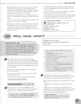 9C and 9D'
a) fett student As that they are customersand student
Bs that they are ticket sellers. Give students a few
moments to read the information in the table.Point out
that studentAs must buy two differentpairs of tickets.
Tell the classthat the time is now 9 a.m.
Students work with their partners. Student As buy two
retuins to Bath and fill in the gapsin the first row of the
table.
Student As then buy two singles to Bristol and fill in the
gapsin the secondrow of the table.
b) Studentsswaproles so that student Bs are customers
and student As are ticket sellers.Give studentstime to
read the information in the secondtable.Check the
pronunciation of Birmingham l'bs',mtqem/with the class
before they begin.
Studentswork with their partners.StudentBs buy two
returns to Birmingham and fill in the gapsin the first
row of the table.
Student Bs then buy two singles to Manchester and fill
in the gapsin the secondrow of the table.
At the end of the activity,ask studentsto comparetables
and check the information is correct Finally, ask one or
two pairs to role-play a conversation for the class.
ENRAPRACTICEANDHOMEWORK
Vocabularyquestionwords
Reviewquestionsin the presentandthe past;
bignumbers
a
Point out thatwe alsouseWhattime 7to ask
abouta time:
a What time doyou go to bed?
YAt halfpasteleven.
Highlight that we usually answerWhy ... ?
questionswithBecause :
eWhy areyou tired?
BBecauseI gotup at 5 a.m
Usesentence7 to highlightthat we oftenusea
noun after How many',Haw manyyellow cabssre
thereinNew YorkCity7.
Note that the differencebetweenWhat and'Which
is dealtwith in ftc*gZfaeeElementary.We suggest
vou don't Doint out the differencehere.
'@ focus studentson the words in bold in the quiz.
.: Students do the exerciseon their own, then compare
answersin pairs. Check answerswith the class.
o Answers What a thing When a time Where a
placeWhy a reasonHow old ageIIow many a
number IIow much aRamount of moneY
S) f", studentsinto pairs,student A and studentB.
-"
StudentAs turn to SBp86 and student Bs turn to SBp92.
Check they areall looking at the correctexercise.
0) Pre-teachspend(money)on something(food, clothes,
CDs,etc.).
Studentswork on their own and choosethe correct
words.
Check the answerswith the class.Only check the
question words so that students don't hear the questions
they are about to be asked.Note that the answersare
the samefor student As and student Bs.
Studeut A/Student B
2 ffho s How old + why 5 Where 6 When
7 How manrr I How rrruch
ffill vocabutaryPlus9 lrregularverbspl59
(lnstructionsp150)
9 Review Exercise5 SBp77
CD-ROM Lesson9C
Workbook Lesson9C p46
Who, whot, when?
Gl a) Use the pictures in the quiz to pre-teachthe
,Y."" vocabularyin the box. Point out that we saythe moon.
Note that sinlcis used asa verb in this lesson(a boat or
ship sinks). Also point out climbis a verb and a noun.
Drill the words with the class,highlighiing the silent b
in climb lklatrnl.
b) Studentsdo the quiz in pairs.You can set a time
limit of five minutes
C) Studentscheck their answerson SBp126. Check
answerswith the class.
Ask each pair how many questions they got right'
rc) zb) Ea) +a) sc) 6a):Yb) 8c)
 
