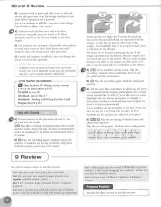 9D and 9 Review
b) Students work in pairs and take turns to ask and
answerthe questionsin a).Encouragestudentsto ask
more follow-up questionsif possible.
Ask a few students to tell the classone or two thinqs
they found out about their partner.
0) Studentswork on their own and write four
questions,using the questionwords in 2. These
questionscanbe in the PresentSimpleor the Past
Simple.
b) eut studentsinto new pairs. lf possible,ask students
to work with someone they don't know very well.
Students then take turns to ask their questions.
C) Finally, ask students to tell the classtwo things they
found out about their partner.
,...""ii:ii,liii* ii3:i:r:i
* Studentswork in pairs and write four questions :
to ask you. Allow students to ask you the questions i
and try to give honest answersif possiblel j
--'-""--i
Point out that we make the /1/sound by touching
the roof of the mouth behind the top teethwith the
tongue,so that the air passeseither side of the
tongue.Also highlight that lU is a voiced sound (there
is vibration in the throat).
We make the /r/ sound by pointing the tip of the
tongue upwardsand backwards,but the tongue does
not touch the roof of the mouth. Thereis somecontact
between the sidesof the tongue and the teeth. /ri is
also'avoiced sound (thereis vibration in the throat)
.a
.GFL ol Sffi F^^". .tudents on the boxes. Play the
lU'"t qj"fry '
:'"'. "'
i' recording.Studentslisten and notice how we say
the pink and blue consonants.
b) ffiffiPlay the recording again. Students listen and
practise.
G,l a) Tell the classthat sometimeswe don't saythe letter
v
.- r in standard British English, particularly after certain
vowel soundslike /e/ andlctl , or at the end of a word.
Highlight that we alwayspronounce rr (doubler).
Also point out that in standard American English the
letter r is alwayspronounced.
Focusstudentson the examplesin the box. Point out
that we say the r in Jriend, but not the r in first.
Students do the exerciseon their own or in pairs.
b) $ffiffi ffi elay the recording. Students listen and
check their answers.
Play the recordingagain.Studentslisten and practise.
iI
EXTMPRACTICEANDHOMEWORK
ffill ctassActivity 9DMoney,money,money!
p143-p144 (lnstructionsp110)
CD-ROMLesson9D
WorkbookLesson9D p47
Workbook ReadingandWritingPortfolio9 p68
ProgressTest9 p173
a) Focus students on the phonemes lll andhl, the
picturesand the words.
ffi ehy the recording.Studentslisten to the sounds
and the words. Point out that I in leaveis pronounced
with a /V sound and rr in anive is pronounced with a
/r/ sound.
b) ffiffiPlay the recording again. Students listen and
practise.If studentsare having problems,help them
with the mouth position for eachsound.
ao.to{
,n.utf,"
x, /..parK rlgnt
terrible
,/ )( ,/ ,.green mormn8 raolo
t, ,rl,o-o#o*
)(
sport
great
i
*-3
9 Review
Seep29 for ideas on how to use this section.
la) train, taxi, boat, bike, plane, bus, motorbike
2a) left, watched, had, started, bought, played, went
regular watched, started, played
2b) zleft 3 started thad s bought 6 went 7 watched
8 played
3a) rent a car, stay in a hotel, take photos, go swimming
go for a walk, go to ".trebeach, stay with friends, go sightseeing
4a) 1Did you getup early today? 2 What did you do last
Sunday?3 Did you go shoppinglast weekend? + What did
you havefor breakfasttoday?
5a) 2tickets 3next 4There'ssplatform e Platform
7 affrve
 