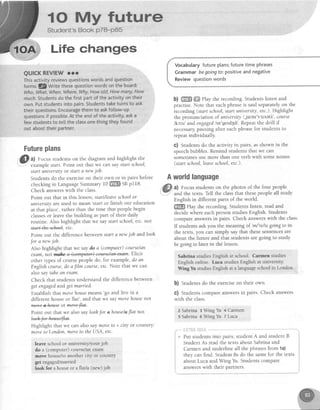 t0 My fultu"are
Student's Book P78-P85
Life changes
QUICKREVIEW rrr
Thisactivityreviewsquestionswordsandquestion
forms.l!/Write thesequestionwordsonthe board:
Who,What,When,Were,Why,Howold,Howmany,How
rnuch.Studentsdothefirstpartof theactivityontheir
own.Putstudentsintopairs.Studentstaketurnsto ask
theirquestions.Encouragethemto askfo[[ow-up
questionsif possib[e.Attheendoftheactivity,aska
fewstudentsto telltheclassonethingtheyfound
outabouttheirpartner.
Futureplan$
,@l a) Focus studentson the diagramand highlight the
- example start.Point out that we can saystart school,
start universityor statt a newjob.
Students do the exerciseon their own or in pairs before
checkingin LanguageSummary 10 m SBp118.
Check answerswith the class
Point out that in this lesson,start/leaveschoolor
universityareused to mean
'start or finish our education
at that place',rather than the time that peoplebegin
classesor leavethe building aspart of their daily
routine. Also highlight that we saystart school,etc.not
star+iM, etc
Point out the difference between starta newjob and looh
for a newjob.
Also highlight that we saydo a (computet) coutse/an
exam,nd@.Elicit
other tlpes of course people do, for exarnple,do an
Englishcourse,do afilm course, etc. Note that we can
alsosay tahean exam.
Check that students understand the difference between
get engagedand get married.
Establish that movehousemeans'go and live in a
different house or flat', and that we saymovehousenot
fuormewfiat.
Point out that we alsosay loohfor ahouse/aflat not
Wfnt
Highlight that we can also saymoveto + city or country:
moveto London,moveto the USA, etc.
leave school or university/your job
do a (computer) coursey'anexaar
move house/toanother city or country
get engagedlmarried
look for a houseo a fIaIJa(new) job
Vocabularyfutureplans;futuretimephrases
Grammarbegoingfo:positiveandnegative
Reviewquestionwords
b) ffi ffi rhy the recording. Students listen and
practise.Note that eachphraseis said separatelyon the
recording (start school,start university,etc.).Highlight
the pronunciation of university/,ju:nr'vslsetil, course
/kcrs/and engaged/rn'geldSd/.Repeatthe drill if
necessarypausingafter eachphrasefor studentsto
repeat individually.
G) Students do the activity in pairs, asshown in the
speechbubbles.Remind studentsthat we can
sometimes use more than one verb with some nouns
(start school,leaveschool,etc.).
Aworldlanguage
a) Focus studentson the photos of the four people
and the texts. Tell the classthat thesepeople all study
English in different parts of the world.
{ffiffi rlay the recording. Students listen, read and
decidewhere eachpersonstudiesEnglish.Students
compareanswersin pairs. Check answerswith the class.
If students ask you the meaning of
'm/'re/isgoing to in
the texts, you can simply say that thesesentencesare
about the future and that students are going to study
begoing to later in the lesson.
Sabrina studies Engllsh at schsol. Carnen studies
English online. Luca studies English at university.
WitrigYu sfudiesEnglish at a languageschoolin London.
b) Students do the exerciseon their own.
C) Students compare answersin pairs. Check answers
with the class
2 Sabrina 3 Wing Yu 4 Carmen
5 Sabrina 6 Wing ltu 7 Luca
+ Put studentsinto pairs,studentA and student B.
Student As read the texts about Sabrina and
Carmen and underline all the phrasesfrom 1a)
they can find. Student Bs do the samefor the texts
about Luca and Wing Yu. Students compare i
answerswith their partners. ;-!
@
 