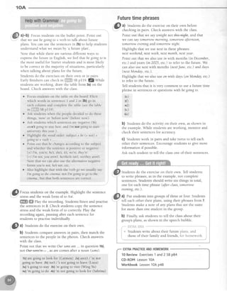 10A
ffiJ a)-b) Focusstudentson the bullet point. Point out
fhat we usebegoingto + verb to talk about future
plans You can use the sentencesin 2b)to help students
understandwhat we mean by
'a future plan'
Note that while there arevarious differentways to
expressthe future in English,we feel that begoingto is
the most useful for Starterstudentsand is most likely
lo be correctin the majority of situations,particularly
when talking about plans for the future
Studentsdo the exerciseson their own or in oairs
Early finisherscan check rn S*ll,*rSBpI19. 7Zty1111"
studentsareworking, draw the table from 3a)on the
board Check answerswith the class.
o Focusstudentson the tableon theboard.Elicit
which words in sentencesL atd 2 in 3b) go in
eachcolumn andcompletethe table(seethe table
tniiiiffffi;sBp1le).
o Ask students when the people decided to do these
things,
'now'
or
'before
now' (before now)
o Ask students which sentences are negative (W'e
aren't going to stay here. and I'm not going to start
univer sity this y ear.).
r Highlight the word order: subject + be (+ not) +
going to + verb + ..
o Point out that be changesaccording to the subject
and whether the sentenceis positive or negative:
(+) I'm, you're, he, she's,it's, we're, they're
(:-) I'm not, you arenT, helshelit isn't, we/they aren't.
Note that we can also use the alternative negative
forms you're not, heb not, etc
r Also highlight that with the verb go we usually say
I'm go,ingto the cinema not I'm goitlg to go to the
cinema.,but that both sentencesare correct.
n -
. ft,f, Focus students on the example. Highlight the sentence
--
stressand the weak form of to ltel.
ffi ffi Play the recording. Students listen and practise
the sentencesin 3. Check studentscopy the sentence
stressand the weak form of to correctly. Play the
recording again, pausing after each sentencefor
students to practise individually
E al Studentsdo the exerciseon their own.
b) Studentscompareanswersin pairs, then match the
sentencesto the peoplein the photos. Check answers
with the class.
Point out that we write Our sonsare... in question1b),
notW+e- , astre comesaftera noun (sons).
1b)aregoingto look for (Carmen) 2a)aren't/'re not
goingto have 2b)isn't/'s not goingto leave(Luca)
3a)'sgoing to stay 3b)'re going to visit (Wing Yu)
,*a)'m goingto do +b)
'm
not goingto look for (Sabrina)
Futuretimephrases
'lk0
a) Students do the exerciseon their own before
' -
- checkingin pairs. Check answerswith the class.
Point out that we saytonight not t@h and that
we can saytomorrow morning, tomorrow aftemoon,
tomorrow eveningand tomorrow night.
Highlight that we lusenext in thesephrases:
next weehend,next weeh,next month, nextyeqr.
Point out that we alsousein with months (in December,
etc.) and years(in 2025, etc.)to refer to the future. We
can also :usenext with months (nextJune, etc.) and days
(nextMonday, etc.).
Highlight that we also use on with days(on Monday,etc.)
to refer to the future.
Tell students that it is very common to use a future time
phrAsein sentencesor questionswithbe goingto.
?e)
3{)
4d)
sc)
6a)
b) Students do the activity on their own, asshown in
the example.While studentsareworking, monitor and
check their sentencesfor accuracy.
c) Studentswork in pairs and take turns to tell each
other their sentences.Encouragestudentsto give more
information if possible.
Ask eachstudent to tell the classone of their sentences.
Students do the exerciseon their own. Tell students
tell eachother their plans,using their phrasesfrom 7.
Studentsmake a note of any plans that are the same
for more than one student in the group.
b) Finally, ask students to tell the classabout their
group'splans,asshown in the speechbubble.
[]i liii i*i.'l
{I
l B
I
i
Studentswrite about their future
those of their family and friends,
j
Dlans. anq i
florhomework. i
10ReviewExercises1and2 SBp84
CD-ROMLesson10A
WorkbookLesson10Ap48
 