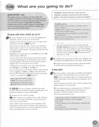 What are you going to do?
Vocabularyphraseswith have,watch,go,goto
Grammarbegoingfo:questionsandshortanswers
Reviewfutureplans;begoingfo:positiveandnegative
Possible answers
have breakfast,lunch, children, a brother, a sister,
a cat,a computeT
watch a DVD, a video,a TV programme,a soapopera,
a horrorfilm. football.tennis
go sightseeing,home,on holiday,for a walk, skiing,
out with friends
go to a concert,the theatre,a museum,the beach,
work, school,university,bed
Phraseswithhave,watch,go,gato
61. al Focus students on the four ovals and highlight the
-
"-: verbs have,watch,go and go to in each oval.
Students do the exerciseon their own or in pairs, then
check their answersi" ffiffi SBpl18.
Check answerswith the class.Point out the difference
between havea party (it's your party) and go to 4 pdrty
(it's anotherperson'sparty). Also point out that we don't
saymahe-+Aerty.
Highlight fhe in thesephrases:watch the news,go to the
cinema and go to the g1tm.
You can also tell the classthat we saythe newsto refer
to what is happening in the world and a tlpe of TV or
radio progrgmme. Also point out that the news takesa
singular verb: The newsis on at ten o'cloch.
Establish that we usually use go with verb+ing forms:
go shopping,go swimming, go running, etc.
You can also point out the double letters in the verb+ing
forms: shoprying,swimming, running. Note that this is
becausethe verbs shop,swim and run end in consonant
+ vowel + consonant(seeW SBp112).
have coffeewith friends.a p^rty
watch TY the news, sPort on TV
go shopptng, swimmrng, ruffling
go to tht cinema, the gjm, a P4rtlr
b) ffiffi! ffi elay the recording. Studentslisten ahd
practise. Repeatthe drill if necessarypausing after each
phrase for students to repeat individually.
C) Studentsdo the exercisein pairs.
@Wtltte students are working, draw a table with four
columns on the board. Writehave, watch,go andgo to
at the top of eachcolumn.
Elicit students'ideasand write correctphrasesin the
appropriatecolumn on the board for other studentsto
copy.Encouragestudentsto record collocationssuch as
theseas fixed phrasesin their notebooks.
t ;
***l
Write the phrases(but not the verbs) fromfrom the
Possible answers box above in random order on a
handout. Give eachstudent a copy of the handout.
Studentswork in pairs and decide which verb goes
with eachword or phrase.lS Check answersonwith each worcl or phrase. r,z LnecK answers on
,
the board as in 1c). :
@ ul Students do the exerciseon their own. Students can
' -
usephrasesfrom la) or thosein the table on the board.
b) Students do the exercisein pairs. Ask each student
to tell the classone of their true sentences.
Anewstart
,@ al Focusstudentson the photo on SBp81. Ask students
.Y where Darla, Liam and Wesleyare (in a caf€or bar).
ffi
play the recording (SBpf 25). Studentslisten and
decide what Darla, Liam and Wesley are going to do on
Saturday.
Check the answer with the class.(Thelre going to have
dinner togetherin a restaurant.)
b) Give students time to read questions 1-6. PIay the
recording again. Students listen and answer the
questions.Studentscompareanswersin pairs.
Check answerswith the class.
 