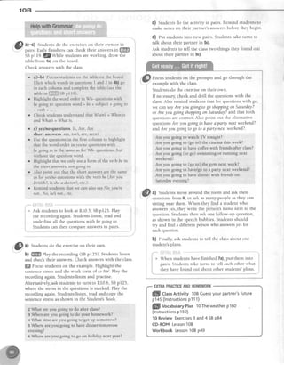 108
'l@.1 a)-c) Students do the exerciseson their own or in
'.-r' pairs. Early finishers can check their answersin ffi
SBp119. 32ty1111" studentsareworking, draw the
table from 4a)on the board.
Check answerswith the class.
G) Students do the activity in pairs. Remind students to
make notes on their partner's answersbefore they begin.
d) eut studentsinto new pairs.Studentstake turns to
talk about their paftner in 5c).
Ask students to tell the classtwo things they found out
about their partner in 5c).
Focus students on the prompts and go through the
examplewith the class.
Students do the exerciseon their own.
lf necessary,check and drill the questions with the
class.Also remind studentsthat for questionswith go,
we can sayAre you going to go shoppingon Saturday?
or Are you goingshoppingon Saturday?and that both
questionsare correct.Also point out the alternative
questionsAreyou goingto havea party nextweehend?
andAre you going to go to a psrty next weehend?.
Are you going to rvatch TV tonight?
Are you going to (go to) the cinemathis week?
Are you going to have coffeewith friends after class?
Are you going (to go) swimming or running next
weekend?
Are you going to (go to) the gy- next week?
Are you going to havdgo to a party next weekend?
.{r-eyou going to have finner with friends on
Saturdayevening?
0) Students move around the room and ask therr
questionsfrom 6, or ask asmany peopleasthey can
sitting near them. When they find a student who
answersyes, they write the person'sname next to the
question.Studentsthen ask one follow-up question,
asshown in the speechbubbles.Studentsshould
try and find a different person who answersyes for
eachquestion.
b) Finally, ask students to tell the classabout one
student'splans.
il?]"{fi,43#il&
When students have finished 7a),put them into
pairs.Studentstake turns to tell eachother what
they have found out about other students'plans.
."J
EXIRAPMCTICEANDHOMEWORK
. a)-b) Focus students on the table on the board
Elicit which words in questions I and 2 in 4b) go
in each column and complete the table (see the
tablein i.llil.fl.rsepl l9)
o Highlightthewordorderin Wh-questionswith
be goingto: question word + be + subject + going to
+ vetb + .,. .
o Check students understand thatWhen =Whens
andWhat' --Whatis.
o c) yeslno questions ls, Are, Are
short answers am, isn't, are, aren't
o Use the questions in the first column to highlight
that the word order in yes/no questions with
be going to is the same as for Wh- questions, but
without the question word.
o Highlight that we only use a form of the verb be in
the short answers, r'ot going to
r Also point out that the short answers are the same
as for yeslno questions with the verb be (Are you
British?, Is shea doctor?, etc.).
r Remind students that we can also say No, you're
nof.. No. he not.. etc.
i:{TF€&i{1fiJl
w Ask studentsto look at R10.5,SBp125.Play
the recording again. Students listen, read and
underline all the questionswithbe goingto.
Studentscan then compareanswersin pairs.
af' a) Students do the exerciseon their own.
-
b) ffi Play the recording (SBpf 25). Studentslisten
and check their answers.Check answerswith the class.
ffiffiFocus students on the example. Highlight the
sentencestressand the weak form of to ltel . Pl^y the
recordingagain.Studentslisten and practise.
Alternatively,ask studentsto turn to R10.6,SBpI25,
where the stressin the questions is marked. Play the
recording again.Studentslisten, read and copy the
sentencestressasshown in the Student'sBook.
2 What areyou goingto do alterclass?
3 When areyou going to.do you:rhornework?
AV/hat time areyou going to get up tomorrow?
5 Where ar€you going to have dinner tornorrow
evening?
e Where areyou going to go on holiday next year?
ffi Ctas Activity 10BCuessyourpartner'sfuture
p145(lnstructionsp111)
ffi-fillVocabularyPlus 10Theweatherp160
(lnstructionsp150)
10ReviewExercises3 and4 SBp84
CD-ROMLesson10B
Workbook Lesson10Bp49
 
