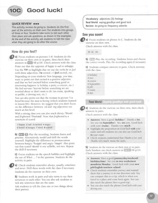 Good luck!
l{owdoyoufeel?
l a) focus studentson pictures 1-8. Studentsdo the
exerciseon their own or in pairs, then check their
answersin ffi SBpI18. Check answerswith the class.
Point out that the oppositeofhappy is sador unhappy.
Use the TIFI to highlight that we use the verbs be or Jeel
with theseadjectives:I'm excited = I feel excited.,etc.
Dependingon your students'first language,you may
want to point out that excitedis a positive adjective,
and that we feel excitedbeforesomethinggood or
interestinghappens(a holiday, aparty,a concert,etc.).
We feel newous/'nsrves/beforesomethingwe are
worried about or don't want to do (an exam,speaking
in public,a drivingtest,etc.).
You can alsopoint out that the woman in picture 5 is
boredbecausethe man isboring (which studentslearned
in lesson8A). However,we suggestthat you don't focus
on the difference between -ed and -ing adjectives too
muchat this level.
With a strong classyou can also teachthirsty /'0slsti/
andfrightened I'frartendl. Note thatJrightenedis a
synonym of scared.
'l happy z sad I excited 4 artpry
5 bored 6 hungry 7 tired I seared
b) ffi ffi ehy the recording. Students listen and
practise. Alternatively, model and drill the words
yourself. Highlight the difference in pronunciation
between hungry /'h,Lpgril and angry l'nqgril . Also point
out that scaredlskeed/is one syllable, not two. Repeat
the drill if necessary.
G) Focus studentson the speechbubblesand highlight
the use of Who... ? in the question.Studentsdo the
actlvrtyrn parrs.
&l al Check studentsrememberalways,usually,sometimes
l-' and neter. Drlll thesewords with the classif necessary.
Students do the exerciseon their own.
b) Studentswork in pairs and take turns to say their
sentencesto each other. You can also ask students to
tick any sentencesthat are the same.
Ask studentsto tell the classone or two things about
their partner.
Vocabutaryadjectives(3):feetings
RealWorld sayinggoodbyeandgoodluck
Reviewbegoingfo;frequencyadverbs
$eeyousoon!
&l al Focus studentson photos A-C. Studentsdo the
' exerclseon tnelr own.
Check answerswith the class.
1B 2C 3,A.
b) ii}{trffiiPlaytherecording.Studentslistenandchoose
the correctwords Play the recordingagainif necessary
c) Studentscompareanswersin pairs. Check answers
with the class.
z holiday
3 two
4 course
s September
6job
7 exam
I day
a) Studentsdo the exerciseon their own, then check
answersrn palrs.
Check answerswith the class.
r Answers Havea good (holiday)! Thanks a Iot
Seeyou (in September).Yes,seeyou. Goodluck
with your (exam). Thanksvery much.
o Highlight the preposition in Goodluchwith your
exam.andtell studentswe canalsosayGoodluch
in your exam.
o ChecksludentsunderstandthatThanhsalot. and
Thankstery much.meanthe same
b) Studentsdo the exerciseon their own or in palrs.
Earlyfinisherscancheckanswersi" #ijjiFj!$BSBp119
Check answerswith the class
o Answers Havea goodjournefday/weekend,/
birthday/time! Seeyou in two weeks/next
month'/on Monday. Good iuck with your new
job/English testlnew school.
r Checkstudentsrememberjourney andremind
them that ajourney is in one direction only You
cancomparethis to a frip, which is when you
travel to a placeand comeback again.You can
alsoteachthephraseHavea goodtrtp!.
r YoucanalsoteachthephraseGoodluchwithyour
drfuingtest
 