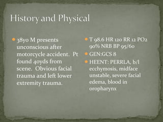 38yo M presents
unconscious after
motorcycle accident. Pt
found 40yds from
scene. Obvious facial
trauma and left lower
extremity trauma.
T 98.6 HR 120 RR 12 PO2
90% NRB BP 95/60
GEN:GCS 8
HEENT: PERRLA, b/l
ecchymosis, midface
unstable, severe facial
edema, blood in
oropharynx