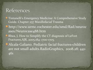  Tintanelli’s Emergency Medicine: A Comprehensive Study
Guide. Chapter 257 Maxillofacial Trauma
http://www.urmc.rochester.edu/smd/Rad/neuroc
ases/Neurocase488.htm
Rhea, J. How to Simplify the CT diagnosis of LeFort
Fractures.AJR, 2005.184: 1700-1705.
Alcala-Galiano. Pediatric facial fractures-children
are not small adults.RadioGraphics, 2008.28: 441461