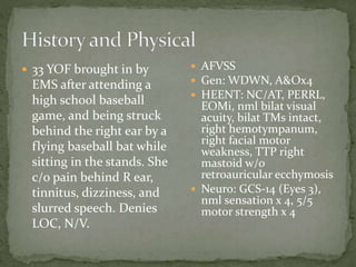  33 YOF brought in by

EMS after attending a
high school baseball
game, and being struck
behind the right ear by a
flying baseball bat while
sitting in the stands. She
c/o pain behind R ear,
tinnitus, dizziness, and
slurred speech. Denies
LOC, N/V.

 AFVSS
 Gen: WDWN, A&Ox4
 HEENT: NC/AT, PERRL,

EOMi, nml bilat visual
acuity, bilat TMs intact,
right hemotympanum,
right facial motor
weakness, TTP right
mastoid w/o
retroauricular ecchymosis
 Neuro: GCS-14 (Eyes 3),
nml sensation x 4, 5/5
motor strength x 4

 