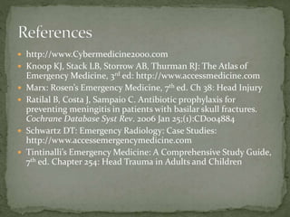  http://www.Cybermedicine2000.com

 Knoop KJ, Stack LB, Storrow AB, Thurman RJ: The Atlas of






Emergency Medicine, 3rd ed: http://www.accessmedicine.com
Marx: Rosen’s Emergency Medicine, 7th ed. Ch 38: Head Injury
Ratilal B, Costa J, Sampaio C. Antibiotic prophylaxis for
preventing meningitis in patients with basilar skull fractures.
Cochrane Database Syst Rev. 2006 Jan 25;(1):CD004884
Schwartz DT: Emergency Radiology: Case Studies:
http://www.accessemergencymedicine.com
Tintinalli’s Emergency Medicine: A Comprehensive Study Guide,
7th ed. Chapter 254: Head Trauma in Adults and Children

 