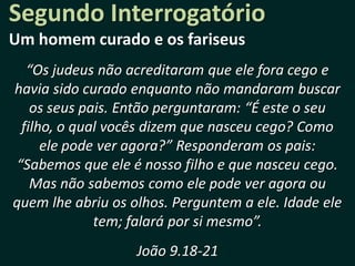 Segundo Interrogatório
Um homem curado e os fariseus
  “Os judeus não acreditaram que ele fora cego e
havia sido curado enquanto não mandaram buscar
   os seus pais. Então perguntaram: “É este o seu
 filho, o qual vocês dizem que nasceu cego? Como
     ele pode ver agora?” Responderam os pais:
“Sabemos que ele é nosso filho e que nasceu cego.
   Mas não sabemos como ele pode ver agora ou
quem lhe abriu os olhos. Perguntem a ele. Idade ele
             tem; falará por si mesmo”.
                   João 9.18-21
 