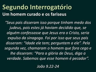 Segundo Interrogatório
Um homem curado e os fariseus
“Seus pais disseram isso porque tinham medo dos
   judeus, pois estes já haviam decidido que, se
 alguém confessasse que Jesus era o Cristo, seria
  expulso da sinagoga. Foi por isso que seus pais
 disseram: “Idade ele tem; perguntem a ele”. Pela
segunda vez, chamaram o homem que fora cego e
    lhe disseram: “Para a glória de Deus, diga a
 verdade. Sabemos que esse homem é pecador”.
                  João 9.22-24
 