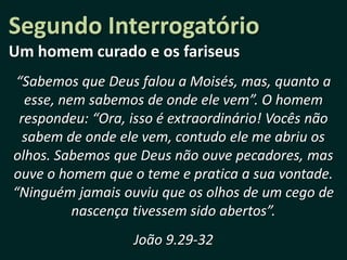 Segundo Interrogatório
Um homem curado e os fariseus
“Sabemos que Deus falou a Moisés, mas, quanto a
  esse, nem sabemos de onde ele vem”. O homem
 respondeu: “Ora, isso é extraordinário! Vocês não
  sabem de onde ele vem, contudo ele me abriu os
olhos. Sabemos que Deus não ouve pecadores, mas
ouve o homem que o teme e pratica a sua vontade.
“Ninguém jamais ouviu que os olhos de um cego de
          nascença tivessem sido abertos”.
                  João 9.29-32
 