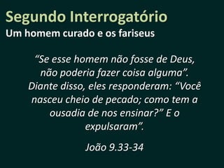 Segundo Interrogatório
Um homem curado e os fariseus

     “Se esse homem não fosse de Deus,
      não poderia fazer coisa alguma”.
    Diante disso, eles responderam: “Você
    nasceu cheio de pecado; como tem a
        ousadia de nos ensinar?” E o
                 expulsaram”.
                João 9.33-34
 