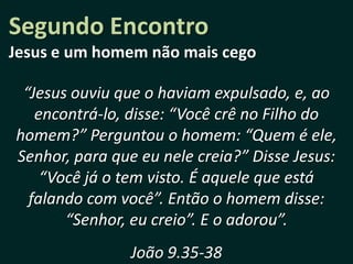 Segundo Encontro
Jesus e um homem não mais cego

 “Jesus ouviu que o haviam expulsado, e, ao
   encontrá-lo, disse: “Você crê no Filho do
homem?” Perguntou o homem: “Quem é ele,
Senhor, para que eu nele creia?” Disse Jesus:
    “Você já o tem visto. É aquele que está
  falando com você”. Então o homem disse:
       “Senhor, eu creio”. E o adorou”.
                João 9.35-38
 