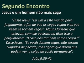 Segundo Encontro
Jesus e um homem não mais cego
      “Disse Jesus: “Eu vim a este mundo para
 julgamento, a fim de que os cegos vejam e os que
    vêem se tornem cegos”. Alguns fariseus que
      estavam com ele ouviram-no dizer isso e
 perguntaram: “Acaso nós também somos cegos?”
  Disse Jesus: “Se vocês fossem cegos, não seriam
   culpados de pecado; mas agora que dizem que
      podem ver, a culpa de vocês permanece”.
                  João 9.39-41
 