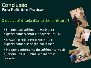 Conclusão
Para Refletir e Praticar

O que você deseja diante desta história?

 • Em meio ao sofrimento você quer
 experimentar o amor e poder de Jesus?
 • Passado o sofrimento, você quer
 experimentar a salvação em Jesus?
 • Independentemente do sofrimento, você
 quer que Jesus ilumine sua mente e
 coração?
 