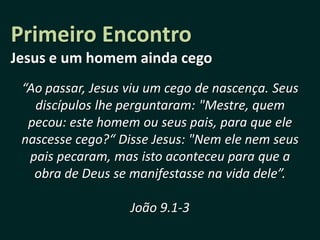 Primeiro Encontro
Jesus e um homem ainda cego
 “Ao passar, Jesus viu um cego de nascença. Seus
   discípulos lhe perguntaram: "Mestre, quem
  pecou: este homem ou seus pais, para que ele
 nascesse cego?“ Disse Jesus: "Nem ele nem seus
  pais pecaram, mas isto aconteceu para que a
   obra de Deus se manifestasse na vida dele”.

                   João 9.1-3
 