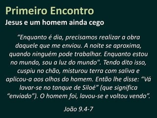 Primeiro Encontro
Jesus e um homem ainda cego
    “Enquanto é dia, precisamos realizar a obra
   daquele que me enviou. A noite se aproxima,
 quando ninguém pode trabalhar. Enquanto estou
 no mundo, sou a luz do mundo". Tendo dito isso,
    cuspiu no chão, misturou terra com saliva e
aplicou-a aos olhos do homem. Então lhe disse: “Vá
     lavar-se no tanque de Siloé” (que significa
“enviado”). O homem foi, lavou-se e voltou vendo”.
                    João 9.4-7
 