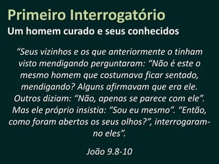 Primeiro Interrogatório
Um homem curado e seus conhecidos
  “Seus vizinhos e os que anteriormente o tinham
   visto mendigando perguntaram: “Não é este o
   mesmo homem que costumava ficar sentado,
    mendigando? Alguns afirmavam que era ele.
 Outros diziam: “Não, apenas se parece com ele”.
 Mas ele próprio insistia: “Sou eu mesmo”. “Então,
como foram abertos os seus olhos?”, interrogaram-
                      no eles”.
                   João 9.8-10
 