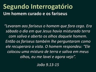 Segundo Interrogatório
Um homem curado e os fariseus

“Levaram aos fariseus o homem que fora cego. Era
 sábado o dia em que Jesus havia misturado terra
   com saliva e aberto os olhos daquele homem.
 Então os fariseus também lhe perguntaram como
 ele recuperara a vista. O homem respondeu: “Ele
  colocou uma mistura de terra e saliva em meus
         olhos, eu me lavei e agora vejo”.
                  João 9.13-15
 